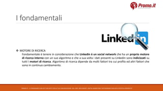 I fondamentali
PROMO.IT – CI PRENDIAMO CURA DEI TUOI DATI E DELLA TUA COMUNICAZIONE. DAL 1995. WEB AGENCY, DIGITAL MARKETING E NETWORKING CON DATA CENTER DI PROPRIETA’
 MOTORE DI RICERCA
Fondamentale è tenere in considerazione che Linkedin è un social network che ha un proprio motore
di ricerca interno con un suo algoritmo e che a sua volta i dati presenti su Linkedin sono indicizzati su
tutti i motori di ricerca. Algoritmo di ricerca dipende da molti fattori tra cui profilo ed altri fattori che
sono in continuo cambiamento.
 