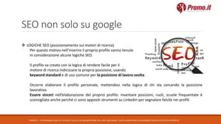 SEO non solo su google
PROMO.IT – CI PRENDIAMO CURA DEI TUOI DATI E DELLA TUA COMUNICAZIONE. DAL 1995. WEB AGENCY, DIGITAL MARKETING E NETWORKING CON DATA CENTER DI PROPRIETA’
 LOGICHE SEO (posizionamento sui motori di ricerca)
Per questo motivo nell’inserire il proprio profilo vanno tenute
in considerazione alcune logiche SEO.
Il profilo va creato con la logica di rendere facile per il
motore di ricerca indicizzare la propria posizione, usando
keyword standard e di uso comune per la posizione di lavoro svolta.
Occorre elaborare il profilo personale, mettendosi nella logica di chi sta cercando la posizione
lavorativa.
Essere sinceri nell’elaborazione del proprio profilo: inventare posizioni, ruoli, scuole frequentate è
sconsigliato anche perché ci sono appositi strumenti su Linkedin per segnalare falsità nei profili.
 