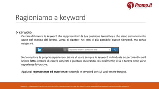 Ragioniamo a keyword
PROMO.IT – CI PRENDIAMO CURA DEI TUOI DATI E DELLA TUA COMUNICAZIONE. DAL 1995. WEB AGENCY, DIGITAL MARKETING E NETWORKING CON DATA CENTER DI PROPRIETA’
 KEYWORD
Cercare di trovare le keyword che rappresentano la tua posizione lavorativa e che siano comunemente
usate nel mondo del lavoro. Cerca di ripetere nei testi il più possibile queste Keyword, ma senza
esagerare.
Nel compilare le proprie esperienze cercare di usare sempre le keyword individuate se pertinenti con il
lavoro fatto; cercare di essere concreti e puntuali illustrando così realmente si fa o faceva nelle varie
esperienze lavorative.
Aggiungi «competenze ed esperienze» secondo le keyword per cui vuoi essere trovato.
 