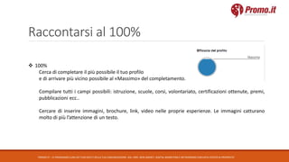 Raccontarsi al 100%
PROMO.IT – CI PRENDIAMO CURA DEI TUOI DATI E DELLA TUA COMUNICAZIONE. DAL 1995. WEB AGENCY, DIGITAL MARKETING E NETWORKING CON DATA CENTER DI PROPRIETA’
 100%
Cerca di completare il più possibile il tuo profilo
e di arrivare più vicino possibile al «Massimo» del completamento.
Compilare tutti i campi possibili: istruzione, scuole, corsi, volontariato, certificazioni ottenute, premi,
pubblicazioni ecc..
Cercare di inserire immagini, brochure, link, video nelle proprie esperienze. Le immagini catturano
molto di più l’attenzione di un testo.
 