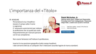 L’importanza del «Titolo»
PROMO.IT – CI PRENDIAMO CURA DEI TUOI DATI E DELLA TUA COMUNICAZIONE. DAL 1995. WEB AGENCY, DIGITAL MARKETING E NETWORKING CON DATA CENTER DI PROPRIETA’
 HEADLINE
Personalizza la tua «headline»
(ovvero il campo sotto il nome
e cognome).
E’ necessario usare termini per indicare
la professione che sia quella più usata
frequentemente per ricercare persone
con le tue competenze.
Non essere fantasiosi nell’indicare la professione.
Inserisci la tua posizione geografica (sotto campo headline).
I dati verranno letti da un computer che li indicizzerà secondo logiche di ricerca standard.
 