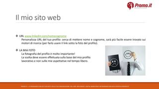 Il mio sito web
PROMO.IT – CI PRENDIAMO CURA DEI TUOI DATI E DELLA TUA COMUNICAZIONE. DAL 1995. WEB AGENCY, DIGITAL MARKETING E NETWORKING CON DATA CENTER DI PROPRIETA’
 URL www.linkedin.com/nomecognome
Personalizza URL del tuo profilo: cerca di mettere nome e cognome, sarà più facile essere trovato sui
motori di ricerca (per farlo usare il link sotto la foto del profilo).
 LA MIA FOTO
La fotografia del profilo è molto importante!
La scelta deve essere effettuata sulla base del mio profilo
lavorativo e non sulle mie aspettative nel tempo libero.
 
