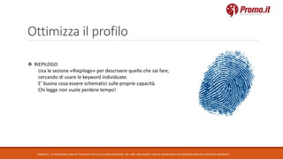 Ottimizza il profilo
PROMO.IT – CI PRENDIAMO CURA DEI TUOI DATI E DELLA TUA COMUNICAZIONE. DAL 1995. WEB AGENCY, DIGITAL MARKETING E NETWORKING CON DATA CENTER DI PROPRIETA’
 RIEPILOGO
Usa le sezione «Riepilogo» per descrivere quello che sai fare,
cercando di usare le keyword individuate.
E’ buona cosa essere schematici sulle proprie capacità.
Chi legge non vuole perdere tempo!
 