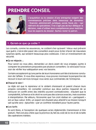 10 APCE 2009 - MAJ Réseau Transmettre  Reprendre 2015
1. Qu’est-ce que ça coûte ?
Les conseils, comme les assurances, ne coûtent cher qu’avant ! Mieux vaut prévenir
que guérir, c’est-à dire payer des conseillers avant pour éviter d’avoir de mauvaises
surprises après, qui seraient beaucoup plus coûteuses. C’est un investissement de
sécurité.
n ça se négocie…
Pour savoir où vous allez, demandez un devis avant de vous engager, quitte à
comparer les prestations proposées par plusieurs conseillers. Ce sera aussi l’occa-
sion de vérifier leur adéquation avec vos besoins.
Certains accepteront qu’une partie de leurs honoraires soit liée à la bonne conclu-
sion de l’affaire. Si vous êtes repreneur, vous pouvez monnayer la perspective de
recourir à leurs services lorsque vous serez aux commandes de l’entreprise.
n Chacun le sien !
La règle est que le repreneur et le cédant choisissent et paient chacun leurs
propres conseillers. Un conseiller commun aux deux parties risquerait de se
retrouver en conflit entre des intérêts souvent contradictoires : d’autant que la
comptabilité, la finance et le droit ne sont pas des sciences exactes, mais soumises
à interprétation. Par ailleurs, l’économie que l’on croit réaliser en « partageant »
est un faux calcul. Enfin, un expert est d’autant plus attentif à sa mission lorsqu’il
sait qu’elle sera « épluchée » par un confrère travaillant pour l’autre partie.
n Les tarifs
Ils sont libres, à l’exception de quelques actes réglementés (transmission à titre
gratuit). Paris est plus chère que la province du fait du coût de la vie et de la taille
des opérations traitées.
prendre conseil
L’acquisition ou la cession d’une entreprise exigent des
connaissances précises dans beaucoup de domaines
– financier, administratif, juridique, social, fiscal, etc. – qui
relèvent de spécialistes. Il ne s’agit pas de leur déléguer la
décision, mais d’utiliser leurs compétences pour maîtriser
tous les aspects du dossier. Sachez rester le patron.
 