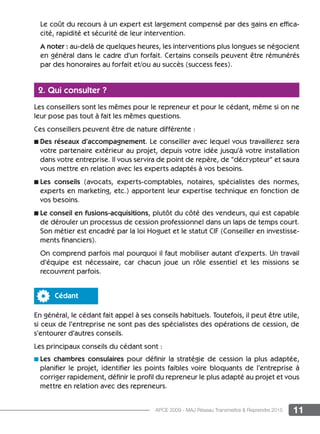 11APCE 2009 - MAJ Réseau Transmettre  Reprendre 2015
Le coût du recours à un expert est largement compensé par des gains en effica-
cité, rapidité et sécurité de leur intervention.
A noter : au-delà de quelques heures, les interventions plus longues se négocient
en général dans le cadre d’un forfait. Certains conseils peuvent être rémunérés
par des honoraires au forfait et/ou au succès (success fees).
2. Qui consulter ?
Les conseillers sont les mêmes pour le repreneur et pour le cédant, même si on ne
leur pose pas tout à fait les mêmes questions.
Ces conseillers peuvent être de nature différente :
n Des réseaux d’accompagnement. Le conseiller avec lequel vous travaillerez sera
votre partenaire extérieur au projet, depuis votre idée jusqu’à votre installation
dans votre entreprise. Il vous servira de point de repère, de “décrypteur“ et saura
vous mettre en relation avec les experts adaptés à vos besoins.
n Les conseils (avocats, experts-comptables, notaires, spécialistes des normes,
experts en marketing, etc.) apportent leur expertise technique en fonction de
vos besoins.
n Le conseil en fusions-acquisitions, plutôt du côté des vendeurs, qui est capable
de dérouler un processus de cession professionnel dans un laps de temps court.
Son métier est encadré par la loi Hoguet et le statut CIF (Conseiller en investisse-
ments financiers).
On comprend parfois mal pourquoi il faut mobiliser autant d’experts. Un travail
d’équipe est nécessaire, car chacun joue un rôle essentiel et les missions se
recouvrent parfois.
Cédant
En général, le cédant fait appel à ses conseils habituels. Toutefois, il peut être utile,
si ceux de l’entreprise ne sont pas des spécialistes des opérations de cession, de
s’entourer d’autres conseils.
Les principaux conseils du cédant sont :
n Les chambres consulaires pour définir la stratégie de cession la plus adaptée,
planifier le projet, identifier les points faibles voire bloquants de l’entreprise à
corriger rapidement, définir le profil du repreneur le plus adapté au projet et vous
mettre en relation avec des repreneurs.
 
