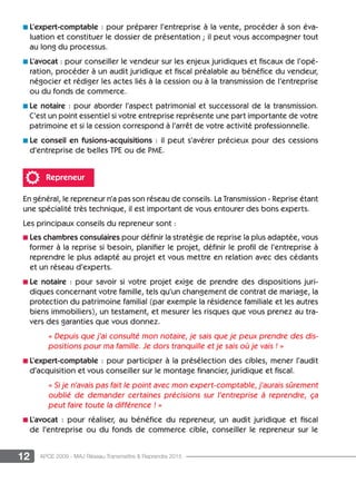 12 APCE 2009 - MAJ Réseau Transmettre  Reprendre 2015
n L’expert-comptable : pour préparer l’entreprise à la vente, procéder à son éva­
luation et constituer le dossier de présentation ; il peut vous accompagner tout
au long du processus.
n L’avocat : pour conseiller le vendeur sur les enjeux juridiques et fiscaux de l’opé­
ration, procéder à un audit juridique et fiscal préalable au bénéfice du vendeur,
négocier et rédiger les actes liés à la cession ou à la transmission de l’entreprise
ou du fonds de commerce.
n Le notaire : pour aborder l’aspect patrimonial et successoral de la transmission.
C’est un point essentiel si votre entreprise représente une part importante de votre
patrimoine et si la cession correspond à l’arrêt de votre activité profession­nelle.
n Le conseil en fusions-acquisitions : il peut s’avérer précieux pour des cessions
d’entreprise de belles TPE ou de PME.
Repreneur
En général, le repreneur n’a pas son réseau de conseils. La Transmission - Reprise étant
une spécialité très technique, il est important de vous entourer des bons experts.
Les principaux conseils du repreneur sont :
n Les chambres consulaires pour définir la stratégie de reprise la plus adaptée, vous
former à la reprise si besoin, planifier le projet, définir le profil de l’entreprise à
reprendre le plus adapté au projet et vous mettre en relation avec des cédants
et un réseau d’experts.
n Le notaire : pour savoir si votre projet exige de prendre des dispositions juri­
diques concernant votre famille, tels qu’un changement de contrat de mariage, la
protection du patrimoine familial (par exemple la résidence familiale et les autres
biens immobiliers), un testament, et mesurer les risques que vous prenez au tra-
vers des garanties que vous donnez.
« Depuis que j’ai consulté mon notaire, je sais que je peux prendre des dis-
positions pour ma famille. Je dors tranquille et je sais où je vais ! »
n L’expert-comptable : pour participer à la présélection des cibles, mener l’audit
d’acquisition et vous conseiller sur le montage financier, juridique et fiscal.
« Si je n’avais pas fait le point avec mon expert-comptable, j’aurais sûrement
oublié de demander certaines précisions sur l’entreprise à reprendre, ça
peut faire toute la différence ! »
n L’avocat : pour réaliser, au bénéfice du repreneur, un audit juridique et fiscal
de l’entreprise ou du fonds de commerce cible, conseiller le repreneur sur le
 