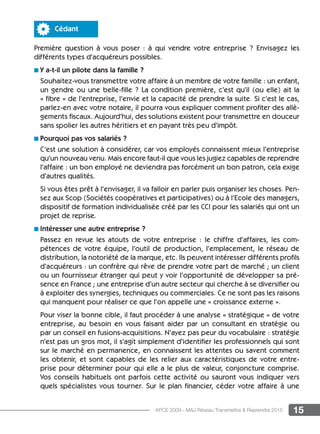 15APCE 2009 - MAJ Réseau Transmettre  Reprendre 2015
Cédant
Première question à vous poser : à qui vendre votre entreprise ? Envisagez les
différents types d’acquéreurs possibles.
n Y a-t-il un pilote dans la famille ?
Souhaitez-vous transmettre votre affaire à un membre de votre famille : un enfant,
un gendre ou une belle-fille ? La condition première, c’est qu’il (ou elle) ait la
« fibre » de l’entreprise, l’envie et la capacité de prendre la suite. Si c’est le cas,
parlez-en avec votre notaire, il pourra vous expliquer comment profiter des allè-
gements fiscaux. Aujourd’hui, des solutions existent pour transmettre en douceur
sans spolier les autres héritiers et en payant très peu d’impôt.
n Pourquoi pas vos salariés ?
C’est une solution à considérer, car vos employés connaissent mieux l’entreprise
qu’un nouveau venu. Mais encore faut-il que vous les jugiez capables de reprendre
l’affaire : un bon employé ne deviendra pas forcément un bon patron, cela exige
d’autres qualités.
Si vous êtes prêt à l’envisager, il va falloir en parler puis organiser les choses. Pen-
sez aux Scop (Sociétés coopératives et participatives) ou à l’Ecole des managers,
dispositif de formation individualisée créé par les CCI pour les salariés qui ont un
projet de reprise.
n Intéresser une autre entreprise ?
Passez en revue les atouts de votre entreprise : le chiffre d’affaires, les com-
pétences de votre équipe, l’outil de production, l’emplacement, le réseau de
distribution, la notoriété de la marque, etc. Ils peuvent intéresser différents profils
d’acquéreurs : un confrère qui rêve de prendre votre part de marché ; un client
ou un fournisseur étranger qui peut y voir l’opportunité de développer sa pré-
sence en France ; une entreprise d’un autre secteur qui cherche à se diversifier ou
à exploiter des synergies, techniques ou commerciales. Ce ne sont pas les raisons
qui manquent pour réaliser ce que l’on appelle une « croissance externe ».
Pour viser la bonne cible, il faut procéder à une analyse « stratégique » de votre
entreprise, au besoin en vous faisant aider par un consultant en stratégie ou
par un conseil en fusions-acquisitions. N’ayez pas peur du vocabulaire : stratégie
n’est pas un gros mot, il s’agit simplement d’identifier les professionnels qui sont
sur le marché en permanence, en connaissent les attentes ou savent comment
les obtenir, et sont capables de les relier aux caractéristiques de votre entre-
prise pour déterminer pour qui elle a le plus de valeur, conjoncture comprise.
Vos conseils habituels ont parfois cette activité ou sauront vous indiquer vers
quels spécialistes vous tourner. Sur le plan financier, céder votre affaire à une
 