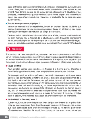 16 APCE 2009 - MAJ Réseau Transmettre  Reprendre 2015
autre entreprise est généralement la solution la plus intéressante, surtout si vous
pouvez faire jouer la concurrence entre plusieurs candidats pour vendre au plus
offrant. Mais dans la mesure où ce rachat servira à l’acquéreur à développer des
synergies, attendez-vous qu’interviennent après votre départ des chamboule-
ments que vous n’aurez peut-être ni prévus, ni souhaités. Ce ne sera plus vous
qui déciderez…
n Vendre à une personne physique ?
Il existe un marché actif de repreneurs, autant en profiter. Sachez toutefois que
lorsque le repreneur est une personne physique, il paie en général un peu moins
cher qu’une entreprise et met plus de temps à se décider.
C’est normal : il doit d’abord bien connaître votre affaire, ensuite se demander s’il
est bien l’homme (ou la femme) de la situation et, enfin, trouver le financement.
Ne vous inquiétez pas s’il ne dispose pas de la totalité des fonds d’entrée de jeu :
toutes les acquisitions se font à crédit pour au moins 60 % et jusqu’à 70 % du prix.
Repreneur
Si vous êtes une personne physique, vous avez des atouts personnels pour intéres-
ser un vendeur, mais aussi des inconvénients à ses yeux par rapport à des entreprises
en recherche de croissance externe. Dans la course à la reprise, vous ne partez pas
forcément favori : raison de plus pour bien vous préparer et cibler votre recherche.
n Soyez crédible !
Pour acheter, sachez vous vendre… et frapper à la bonne porte. Cherchez à
identifier le type d’entreprises pour lesquelles vous serez le plus crédible.
En vous appuyant sur votre expérience, demandez-vous quels sont votre valeur
ajoutée, vos points forts à mettre en avant : êtes-vous un professionnel de la
distribution de chariots élévateurs, un spécialiste du marché des composants
électroniques, un commercial export fin connaisseur des marchés émergents, un
technicien hors pair en informatique, un cadre expérimenté du secteur de la
mécanique, un homme de réseau très introduit, un homme de terrain appré-
cié, etc. En fonction de cet état des lieux personnel, vous vous tournerez vers
les entreprises où votre profil trouvera le mieux à s’exprimer. Si vous êtes crédible
pour le cédant, vous le serez aussi pour les professionnels et les financeurs.
n Pas le droit à la fantaisie, alors ?
Si, bien sûr, surtout si c’est une passion. Mais ce qu’il faut éviter c’est le grand écart
entre ce que vous savez faire, les milieux que vous avez fréquentés, les régions
que vous connaissez et le profil de l’entreprise visée ou les talents particuliers
nécessaires à sa direction. Le souci, dans ce cas, est que vous risquez de ne pas
 