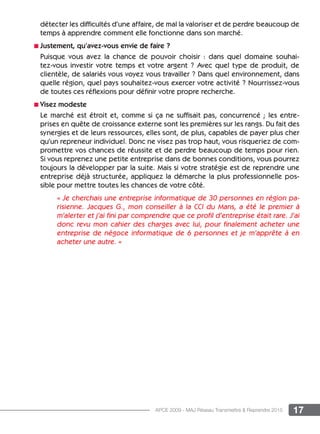 17APCE 2009 - MAJ Réseau Transmettre  Reprendre 2015
détecter les difficultés d’une affaire, de mal la valoriser et de perdre beaucoup de
temps à apprendre comment elle fonctionne dans son marché.
n Justement, qu’avez-vous envie de faire ?
Puisque vous avez la chance de pouvoir choisir : dans quel domaine souhai-
tez-vous investir votre temps et votre argent ? Avec quel type de produit, de
clientèle, de salariés vous voyez vous travailler ? Dans quel environnement, dans
quelle région, quel pays souhaitez-vous exercer votre activité ? Nourrissez-vous
de toutes ces réflexions pour définir votre propre recherche.
n Visez modeste
Le marché est étroit et, comme si ça ne suffisait pas, concurrencé ; les entre-
prises en quête de croissance externe sont les premières sur les rangs. Du fait des
synergies et de leurs ressources, elles sont, de plus, capables de payer plus cher
qu’un repreneur individuel. Donc ne visez pas trop haut, vous risqueriez de com-
promettre vos chances de réussite et de perdre beaucoup de temps pour rien.
Si vous reprenez une petite entreprise dans de bonnes conditions, vous pourrez
toujours la développer par la suite. Mais si votre stratégie est de reprendre une
entreprise déjà structurée, appliquez la démarche la plus professionnelle pos-
sible pour mettre toutes les chances de votre côté.
« Je cherchais une entreprise informatique de 30 personnes en région pa-
risienne. Jacques G., mon conseiller à la CCI du Mans, a été le premier à
m’alerter et j’ai fini par comprendre que ce profil d’entreprise était rare. J’ai
donc revu mon cahier des charges avec lui, pour finalement acheter une
entreprise de négoce informatique de 6 personnes et je m’apprête à en
acheter une autre. »
 