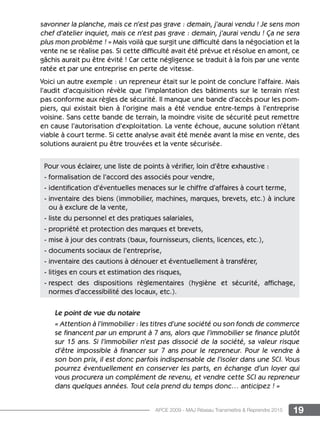 19APCE 2009 - MAJ Réseau Transmettre  Reprendre 2015
savonner la planche, mais ce n’est pas grave : demain, j’aurai vendu ! Je sens mon
chef d’atelier inquiet, mais ce n’est pas grave : demain, j’aurai vendu ! ça ne sera
plus mon problème ! » Mais voilà que surgit une difficulté dans la négociation et la
vente ne se réalise pas. Si cette difficulté avait été prévue et résolue en amont, ce
gâchis aurait pu être évité ! Car cette négligence se traduit à la fois par une vente
ratée et par une entreprise en perte de vitesse.
Voici un autre exemple : un repreneur était sur le point de conclure l’affaire. Mais
l’audit d’acquisition révèle que l’implantation des bâtiments sur le terrain n’est
pas conforme aux règles de sécurité. Il manque une bande d’accès pour les pom-
piers, qui existait bien à l’origine mais a été vendue entre-temps à l’entreprise
voisine. Sans cette bande de terrain, la moindre visite de sécurité peut remettre
en cause l’autorisation d’exploitation. La vente échoue, aucune solution n’étant
viable à court terme. Si cette analyse avait été menée avant la mise en vente, des
solutions auraient pu être trouvées et la vente sécurisée.
Le point de vue du notaire
« Attention à l’immobilier : les titres d’une société ou son fonds de commerce
se financent par un emprunt à 7 ans, alors que l’immobilier se finance plutôt
sur 15 ans. Si l’immobilier n’est pas dissocié de la société, sa valeur risque
d’être impossible à financer sur 7 ans pour le repreneur. Pour le vendre à
son bon prix, il est donc parfois indispensable de l’isoler dans une SCI. Vous
pourrez éventuellement en conserver les parts, en échange d’un loyer qui
vous procurera un complément de revenu, et vendre cette SCI au repreneur
dans quelques années. Tout cela prend du temps donc… anticipez ! »
Pour vous éclairer, une liste de points à vérifier, loin d’être exhaustive :
- formalisation de l’accord des associés pour vendre,
- identification d’éventuelles menaces sur le chiffre d’affaires à court terme,
- inventaire des biens (immobilier, machines, marques, brevets, etc.) à inclure
ou à exclure de la vente,
- liste du personnel et des pratiques salariales,
- propriété et protection des marques et brevets,
- mise à jour des contrats (baux, fournisseurs, clients, licences, etc.),
- documents sociaux de l’entreprise,
- inventaire des cautions à dénouer et éventuellement à transférer,
- litiges en cours et estimation des risques,
- respect des dispositions règlementaires (hygiène et sécurité, affichage,
normes d’accessibilité des locaux, etc.).
 