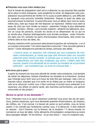 20 APCE 2009 - MAJ Réseau Transmettre  Reprendre 2015
n Présentez-vous sous votre meilleur jour
Tout le travail de préparation doit servir à détecter ce qui pourrait faire perdre
de la valeur à votre entreprise, voire empêcher la vente. Un diagnostic sans com-
plaisance vous permettra de vérifier s’il n’y a pas un petit défaut ici, une difficulté
là, auxquels vous pourriez remédier facilement. Traquez le grain de sable qui
pourrait enrayer la machine. Ce peut être pour vous un détail, que vous ne voyez
même plus, mais qui risque de mal disposer un repreneur. Mettez-vous dans la
peau de celui qui veut vendre sa maison : présentez l’image la plus séduisante
possible. Certains « liftings » sont d’ordre matériel : rafraîchir les bâtiments, don-
ner un coup de peinture, écouler les stocks et se débarrasser de ce qui ne
se vendra plus. D’autres aménagements sont d’ordre juridique : isoler l’immobi-
lier dans une SCI, racheter les parts d’actionnaires minoritaires, faire entrer ses
enfants dans le tour de table, etc.
D’autres chantiers enfin concernent directement la gestion de l’entreprise : y a-t-il
un contrat à renouveler ? Un client important à sécuriser ? Une nouvelle gamme à
lancer ? Cette rétrospective prendra du temps, prévoyez des délais.
« Comme j’avais un repreneur très intéressé par mon entreprise de lumi-
naires contemporains, je n’avais pas jugé utile d’investir dans une nouvelle
collection pour l’année suivante. Je pensais que ce serait à lui de le faire.
Les négociations ont duré plus longtemps que prévu. L’affaire allait être
conclue, quand il m’a demandé de lui montrer les modèles de la prochaine
collection… qui n’existaient pas. La vente ne s’est pas faite. »
n Ne levez pas le pied !
A partir du moment où vous avez décidé de vendre votre entreprise, il est tentant
de limiter les dépenses, histoire d’améliorer les résultats et la trésorerie. Surtout
que l’énergie pour tenir tout ça à bout de bras finit par manquer. Mais c’est un
mauvais calcul, d’autant que si la vente ne se réalise pas ou traîne en longueur,
cela va se retourner contre vous. Il faut continuer à investir pour présenter à un
repreneur une affaire en pleine santé, des machines performantes, une gamme
renouvelée et des projets !
Qu’est-ce qu’on va me demander ?
Tout ! Attendez-vous à ce qu’un repreneur potentiel vous pose des tas de ques-
tions, parfois imprévues, qu’il vous demande quantité d’informations, de dossiers,
de chiffres, etc. C’est normal, il a besoin de savoir ce qu’il achète, vous en feriez
autant. Il ne connaît pas l’entreprise comme vous, il la découvre. Il doit d’abord
se rassurer  : est-il l’homme (ou la femme) de la situation ? Il devra ensuite en
convaincre un tour de table. Cette démarche d’investigation comportera au moins
deux passages obligés. S’il est sérieux - et ça vaut mieux ! - vous n’y couperez pas.
 
