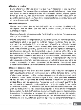 25APCE 2009 - MAJ Réseau Transmettre  Reprendre 2015
n Séduisez le vendeur
Si une affaire vous intéresse, dites-vous que vous n’êtes jamais le seul repreneur
dans la course. Pour vous positionner, adoptez une attitude humble : vous n’êtes
pas là pour en mettre plein la vue avec vos réalisations passées, ni pour juger le
travail qui a été fait, mais pour découvrir l’entreprise en étant à l’écoute et en
posant les bonnes questions. Vous devez inspirer confiance au vendeur pour qu’il
ait envie de vous céder son affaire.
n Explorez l’entreprise
Chaussez vos lunettes, prenez votre calculatrice et lancez-vous dans l’étude de
l’entreprise. Vous ne saurez pas tout dès le premier contact, et même après,
avancez par étapes.
Cherchez d’abord à bien comprendre l’activité et le marché de l’entreprise, ses
clients, c’est primordial.
Ensuite, comprenez son organisation, sur qui elle s’appuie, les hommes (effectifs,
qualifications, etc.) et sur quoi, les matériels (locaux, machines, flotte de véhi-
cules, etc.), les savoir-faire. Enfin, venez-en aux chiffres-clés : le chiffre d’affaires et
son évolution, la concentration de la clientèle, la rentabilité, la situation financière.
Dans cette première approche, appréhendez les grandes lignes de l’entreprise,
sans forcément demander de documents à ce stade : la parole suffit, même si les
écrits permettent d’être plus précis et évitent les quiproquos. Ayez toujours en
tête de détecter une raison d’en rester là, et non de conclure… sans devenir para-
noïaque ! Vous verrez, ce n’est pas toujours facile. Si votre impression est positive
et si vous avez envie d’aller plus loin, proposez un calendrier pour poursuivre les
contacts et approfondir votre connaissance de l’entreprise. Il sera temps alors
d’entrer dans le détail et de demander exhaustivement les documents nécessaires.
n Passez le dossier au crible
Une check-list peut vous aider à ne rien oublier. Faites le tour de l’entreprise à
360°, sous tous les angles, en commençant par le chiffre d’affaires. Dans « chiffre
d’affaires » ce n’est pas « chiffre » qui est nécessairement le plus important, c’est
«  affaires » : vous devez comprendre ligne à ligne, client par client, comment
et d’où est venu chaque euro de chiffre d’affaires au cours des cinq dernières
années. Et par où il est passé dans l’entreprise (quel commercial, quel ligne de
produit, quelle technologie, quelles machines, quel atelier, quelle équipe). Cela
vous semble excessif ? On ne compte plus les découvertes intéressantes que l’on
y fait. Et, de toute façon, c’est ce qui vous préparera le mieux à bâtir votre propre
business plan. Au-delà du CA, balayez absolument tous les aspects : la production,
la logistique, l’organisation, le personnel, la comptabilité, les achats, l’immobilier,
les machines. C’est en les croisant que vous pourrez déceler d’éventuelles inco-
hérences. En tout cas, autant de questions à poser pour comprendre l’entreprise.
 