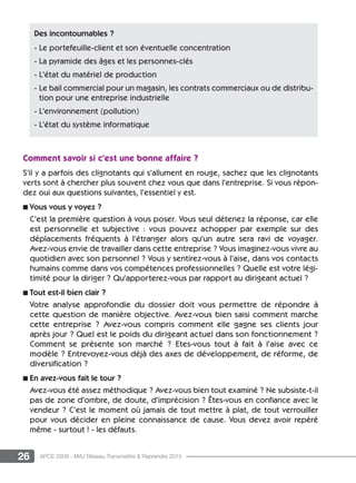 26 APCE 2009 - MAJ Réseau Transmettre  Reprendre 2015
Comment savoir si c’est une bonne affaire ?
S’il y a parfois des clignotants qui s’allument en rouge, sachez que les clignotants
verts sont à chercher plus souvent chez vous que dans l’entreprise. Si vous répon-
dez oui aux questions suivantes, l’essentiel y est.
n Vous vous y voyez ?
C’est la première question à vous poser. Vous seul détenez la réponse, car elle
est personnelle et subjective : vous pouvez achopper par exemple sur des
déplacements fréquents à l’étranger alors qu’un autre sera ravi de voyager.
Avez-vous envie de travailler dans cette entreprise ? Vous imaginez-vous vivre au
quotidien avec son personnel ? Vous y sentirez-vous à l’aise, dans vos contacts
humains comme dans vos compétences professionnelles ? Quelle est votre légi-
timité pour la diriger ? Qu’apporterez-vous par rapport au dirigeant actuel ?
n Tout est-il bien clair ?
Votre analyse approfondie du dossier doit vous permettre de répondre à
cette question de manière objective. Avez-vous bien saisi comment marche
cette entreprise ? Avez-vous compris comment elle gagne ses clients jour
après jour ? Quel est le poids du dirigeant actuel dans son fonctionnement ?
Comment se présente son marché ? Etes-vous tout à fait à l’aise avec ce
modèle ? Entrevoyez-vous déjà des axes de développement, de réforme, de
diversification ?
n En avez-vous fait le tour ?
Avez-vous été assez méthodique ? Avez-vous bien tout examiné ? Ne subsiste-t-il
pas de zone d’ombre, de doute, d’imprécision ? êtes-vous en confiance avec le
vendeur ? C’est le moment où jamais de tout mettre à plat, de tout verrouiller
pour vous décider en pleine connaissance de cause. Vous devez avoir repéré
même - surtout ! - les défauts.
Des incontournables ?
- Le portefeuille-client et son éventuelle concentration
- La pyramide des âges et les personnes-clés
- L’état du matériel de production
- Le bail commercial pour un magasin, les contrats commerciaux ou de distribu-
tion pour une entreprise industrielle
- L’environnement (pollution)
- L’état du système informatique
 
