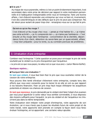 27APCE 2009 - MAJ Réseau Transmettre  Reprendre 2015
n Et le prix ?
Au risque de vous surprendre, même si c’est un point évidemment important, il est
secondaire dans votre prise de décision par rapport à votre motivation person-
nelle et à l’adéquation indispensable entre vous et l’entreprise. Faire une bonne
affaire, c’est d’abord reprendre une entreprise qui vous va bien et, inversement,
il est des caractéristiques et des défauts que le prix ne peut pas compenser. Pas
de raison pour autant de payer trop cher : renseignez-vous sur ce qui fait le prix.
3. L’évaluation d’une entreprise
Combien vaut l’entreprise ? Cette question se pose pour envisager le prix de vente
souhaité par le cédant ou le prix d’acquisition par l’acquéreur.
« Le prix est ce que vous payez, la valeur est ce que vous avez » (selon Warren Buffet).
Quelques repères...
n Pourquoi faire une évaluation ?
En tant que cédant, il vous faut bien fixer le prix que vous souhaitez retirer de la
cession de votre entreprise.
Vous pouvez être tenté d’évaluer chèrement votre entreprise, compte tenu des
efforts que vous avez consentis pour la mener là où elle en est ou par rapport
à vos besoins financiers. Fixer un prix trop haut risque d’éloigner les acquéreurs
potentiels et réduire vos chances de cession.
En tant que repreneur, le prix demandé par le cédant doit faire l’objet d’un examen
par vous pour apprécier si cette valeur vous semble convenable, si vous disposez
des moyens suffisants pour l’acquérir. Le prix du cédant et de l’acquéreur ne s’ins-
crivent pas dans la même temporalité.
Votre évaluation doit intégrer votre projet d’entreprise, votre approche de son
évolution, car si vous n’avez pas à payer les résultats futurs de votre projet et de
votre travail, votre approche doit prendre en compte la façon dont vous ferez
évoluer l’entreprise, en lui apportant une certaine valeur ajoutée.
Qu’est-ce qu’un feu rouge ?
C’est d’abord un feu rouge chez vous : « jamais je n’irai habiter là », « je n’aime
pas cette activité », « je n’y comprends rien », « je n’aime pas l’ambiance ». C’est
ensuite un feu rouge dans l’entreprise : concentration de la clientèle, dépen-
dance forte d’un client, détention du savoir-faire par un quasi-retraité, affaire
« trop bien préparée » pour la vente, ou au contraire percluse de problèmes.
 