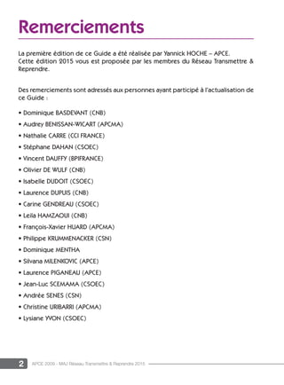 2 APCE 2009 - MAJ Réseau Transmettre & Reprendre 2015
Remerciements
La première édition de ce Guide a été réalisée par Yannick HOCHE – APCE.
Cette édition 2015 vous est proposée par les membres du Réseau Transmettre &
Reprendre.
Des remerciements sont adressés aux personnes ayant participé à l’actualisation de
ce Guide :
• Dominique BASDEVANT (CNB)
• Audrey BENISSAN-WICART (APCMA)
• Nathalie CARRE (CCI FRANCE)
• Stéphane DAHAN (CSOEC)
• Vincent DAUFFY (BPIFRANCE)
• Olivier DE WULF (CNB)
• Isabelle DUDOIT (CSOEC)
• Laurence DUPUIS (CNB)
• Carine GENDREAU (CSOEC)
• Leila HAMZAOUI (CNB)
• François-Xavier HUARD (APCMA)
• Philippe KRUMMENACKER (CSN)
• Dominique MENTHA
• Silvana MILENKOVIC (APCE)
• Laurence PIGANEAU (APCE)
• Jean-Luc SCEMAMA (CSOEC)
• Andrée SENES (CSN)
• Christine URIBARRI (APCMA)
• Lysiane YVON (CSOEC)
 