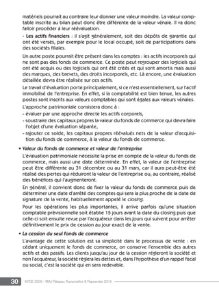 30 APCE 2009 - MAJ Réseau Transmettre  Reprendre 2015
matériels pourrait au contraire leur donner une valeur moindre. La valeur comp-
table inscrite au bilan peut donc être différente de la valeur vénale. Il va donc
falloir procéder à leur réévaluation.
- Les actifs financiers : il s’agit généralement, soit des dépôts de garantie qui
ont été versés, par exemple pour le local occupé, soit de participations dans
des sociétés filiales.
Un autre poste pourrait être présent dans les comptes : les actifs incorporels qui
ne sont pas des fonds de commerce. Ce poste peut regrouper des logiciels qui
ont été acquis ou des logiciels qui ont été créés et qui sont amortis mais aussi
des marques, des brevets, des droits incorporels, etc. Là encore, une évaluation
détaillée devra être réalisée sur ces actifs.
Le travail d’évaluation porte principalement, si ce n’est essentiellement, sur l’actif
immobilisé de l’entreprise. En effet, si la comptabilité est bien tenue, les autres
postes sont inscrits aux valeurs comptables qui sont égales aux valeurs vénales.
L’approche patrimoniale consistera donc à :
- évaluer par une approche directe les actifs corporels,
- soustraire des capitaux propres la valeur du fonds de commerce qui devra faire
l’objet d’une évaluation séparée,
- rajouter ce solde, les capitaux propres réévalués nets de la valeur d’acquisi-
tion du fonds de commerce, à la valeur du fonds de commerce.
• Valeur du fonds de commerce et valeur de l’entreprise
L’évaluation patrimoniale nécessite la prise en compte de la valeur du fonds de
commerce, mais aussi une date déterminée. En effet, la valeur de l’entreprise
peut être différente au 31 décembre ou au 31 mars, car il aura peut-être été
réalisé des pertes qui réduiront la valeur de l’entreprise ou, au contraire, réalisé
des bénéfices qui l’augmenteront.
En général, il convient donc de fixer la valeur du fonds de commerce puis de
déterminer une date d’arrêté des comptes qui sera la plus proche de la date de
signature de la vente, habituellement appelé le closing.
Pour les opérations les plus importantes, il arrive parfois qu’une situation
comptable prévisionnelle soit établie 15 jours avant la date du closing puis que
celle-ci soit ensuite revue par l’acquéreur dans les jours qui suivent pour arrêter
définitivement le prix de cession au jour exact de la vente.
• La cession du seul fonds de commerce
L’avantage de cette solution est sa simplicité dans le processus de vente : en
cédant uniquement le fonds de commerce, on conserve l’ensemble des autres
actifs et des passifs. Les clients jusqu’au jour de la cession régleront la société et
non l’acquéreur, la société réglera les dettes et, dans l’hypothèse d’un rappel fiscal
ou social, c’est la société qui en sera redevable.
 