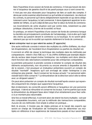 31APCE 2009 - MAJ Réseau Transmettre  Reprendre 2015
Dans l’hypothèse d’une cession de fonds de commerce, il n’est pas besoin de don-
ner à l’acquéreur de garantie d’actif et de passif puisque ceux-ci sont conservés.
Il n’est pas non plus nécessaire pour l’acquéreur de faire un audit des comptes. Il
devra par contre examiner attentivement ce qu’il achète et notamment : les clients et
les contrats, le personnel qu’il devra obligatoirement reprendre et qui devra obliga-
toirement suivre l’acquéreur, le bail commercial. Il devra également apprécier la ren-
tabilité de l’affaire, ce qu’il a déjà dû faire pour fixer la valeur du fonds de commerce.
Les inconvénients de cette situation sont par contre réels, notamment au plan
juridique (dissolution, à terme de la société) et fiscal.
En pratique, on retient l’hypothèse d’une cession de fonds de commerce lorsque
la clientèle est principalement constituée de l’achalandage, c’est-à-dire qu’il s’agit
des clients qui passent devant le commerce ou la boutique. Ils ne savent géné-
ralement pas qui est la société qui exploite réellement le fonds de commerce…
n Mon entreprise vaut ce que valent les autres (2e
approche)
Une autre méthode consiste à retenir des multiples du chiffre d’affaires, du résul-
tat d’exploitation, de l’excédent brut d’exploitation ou parfois du résultat net.
Il convient en effet de classer la technique des multiples dans les méthodes par
comparaisons : retenir x fois l’EBE ou x % du chiffre d’affaires par exemple dépen-
dra du secteur dans lequel évolue l’entreprise. Les multiples sont donc directe-
ment fonction des valorisations existantes pour des entreprises comparables.
La première précaution à prendre consiste à retraiter le compte de résultat des
éléments exceptionnels, non récurrents ou encore amenés à disparaître du fait
de la cession, c’est pourquoi un évaluateur présentera souvent un compte de
résultat “normatif“. Imaginons qu’il soit envisagé de céder l’entreprise à une
entreprise plus grande : faut-il conserver les locaux actuels ? Le personnel admi-
nistratif doit-il être conservé ? La rémunération de la direction sera-t-elle la même
avec un dirigeant salarié ?
On peut alors présenter un compte de résultat normatif après cession qui repren-
dra uniquement les charges que supportera l’acquéreur.
Bien évidemment, les correctifs seront différents si l’acquéreur est une personne
physique : il devra se rémunérer et conserver les locaux. Il arrive parfois que seule
la rémunération du dirigeant fasse alors l’objet d’un retraitement pour fixer celle-
ci à un montant plus raisonnable.
Une fois ce travail effectué, il convient alors de retenir les bons multiples : soit par
des comparables boursiers, soit par la méthode des transactions comparables.
Aucune de ces méthodes n’est simple à utiliser en pratique…
Bref, là encore, il n’existe pas de règles précises et le travail des experts qui
seront en charge de l’évaluation de l’entreprise sera de déterminer ces mul-
tiples en référence à leur expérience de transactions passés et leur savoir-faire.
 