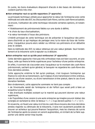 32 APCE 2009 - MAJ Réseau Transmettre  Reprendre 2015
En outre, les bons évaluateurs disposent d’accès à des bases de données qui
coûtent parfois très cher.
n Mon entreprise vaut ce qu’elle rapportera (3e
approche)
La principale technique utilisée pour approcher la valeur de l’entreprise avec cette
méthode est celle des DCF, les Discounted Cash-Flows, soit les cash-flows actualisés.
Là encore, l’utilisation de cette technique nécessite certaines options, et notam-
ment :
• l’établissement de prévisionnels fiables sur une durée à définir,
• le choix du taux d’actualisation,
• la valeur terminale à l’issue des prévisions.
L’intérêt principal de cette technique est de présenter à l’acquéreur des prévi-
sions d’activité ce qui implique de partager avec lui la vision du futur de l’entre-
prise. L’acquéreur pourra alors valider ou infirmer ces prévisions et en débattre
avec le cédant.
Dans la méthode des DCF, la valeur obtenue est une valeur globale. Seul l’endet-
tement et la trésorerie sont à rajouter ou à déduire.
n Mon entreprise vaut ce qu’elle peut rembourser (4e
approche)
Cette dernière approche n’est pas très orthodoxe mais est bien souvent, en pra-
tique, celle qui fixera la limite supérieure pour l’acheteur d’une petite entreprise.
En effet, il convient de s’accorder avec l’acquéreur sur le montant des cash-flows
prévisionnels, sachant qu’en général, le banquier ne regardera les cash-flows des
trois dernières années.
Cette approche entérine le fait qu’en pratique, c’est toujours l’entreprise qui
finance le coût de sa transmission, qu’il s’agisse d’une transmission à titre onéreux,
dans le cas d’une cession, ou d’une transmission à titre gratuit, dans le cas d’une
donation familiale.
Bien évidemment, cette approche sommaire ne tient pas compte :
• de l’éventuelle rareté de l’entreprise et de l’effort que serait prêt à faire un
acquéreur pour la diriger,
• des éventuels multiples existant sur le marché qui peuvent donner une valeur
supérieure,
• de l’hypothèse d’une cession à une autre entreprise qui imagine pouvoir réaliser des
synergies en rachetant la vôtre (le fameux 1 + 1 = 3 qui devient parfois 1 + 1 = 1,5 !).
En revanche, en fixant une valeur à 6 fois les cash-flows moyens des trois dernières
années majorée ou diminuée de la trésorerie, il sera non seulement possible de
trouver un acheteur qui pourra financer l’acquisition, mais les chances de survie
de l’entreprise après la cession en seront augmentées, en évitant de lui faire sup-
porter une dette senior trop lourde.
 