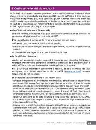 35APCE 2009 - MAJ Réseau Transmettre  Reprendre 2015
2. Quelle est la fiscalité du vendeur ?
La fiscalité de la cession est un sujet en soi car elle varie fortement selon qu’il s’agit
d’une entreprise individuelle ou d’une société, qu’elle s’effectue à titre onéreux
ou gratuit. N’improvisez pas, mais consacrez plutôt le temps nécessaire à faire les
meilleurs arbitrages : des dispositifs d’exonération ont été mis en place pour alléger
le coût de la transmission et notamment de la transmission familiale, ne passez pas
à côté. Agissez avant plutôt que de subir après.
n L’impôt de solidarité sur la fortune (ISF)
Une fois vendue, l’entreprise n’est plus considérée comme outil de travail et le
patrimoine dégagé sera donc redevable de l’ISF.
D’où une réflexion à mener par le vendeur avec ses conseils pour :
- réinvestir dans une autre activité professionnelle,
- transmettre totalement ou partiellement ce patrimoine, en pleine propriété ou en
usufruit,
- exploiter des avantages fiscaux pour limiter l’impôt payé.
n La fiscalité des plus-values
Vendre son entreprise conduit souvent à constater une plus-value (différence
favorable entre la valeur comptable du fonds ou des titres et le prix de vente). Il
existe différents dispositifs d’exonération d’impôt sur la plus-value.
NB : pour toute information concernant la fiscalité, et pour connaitre les taux
en vigueur, vous pouvez consulter le site de l’APCE (www.apce.com) ou vous
rapprocher de votre conseil.
En dehors de ces exonérations, il faut retenir que :
- lorsqu’un entrepreneur est en entreprise individuelle (ou dans une société de personnes
comme une EURL ou une SARL ayant opté pour l’impôt sur le revenu), la vente d’actifs
immobilisés (fonds de commerce) sera soumise au régime des plus-values profession-
nelles. Le taux d’imposition variera selon que la plus-value est à long terme ou à court
terme (élément cédé détenu depuis plus ou moins 2 ans) et s’il s’agit d’un élément
amortissable (outils, machines, etc.) ou non (terrain nu, fonds de commerce, etc.),
- lorsqu’un dirigeant de société soumise à l’impôt sur les sociétés (SAS, SARL,
etc.), cède ses actions ou parts sociales, il est imposé sur la plus-value réalisée
à l’occasion de la vente,
- lorsque c’est la société elle-même, imposée à l’impôt sur les sociétés, qui cède un
élément d’actif immobilisé (hors cas de la cession de titres de participation), il n’est
pas fait de distinction entre plus-value à court terme et plus-value à long terme. La
plus-value est alors comprise pour sa totalité dans le résultat de l’exercice en cours
lors de sa réalisation.
 