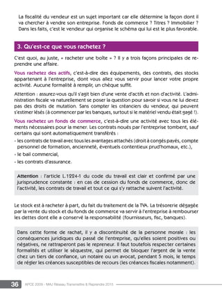 36 APCE 2009 - MAJ Réseau Transmettre  Reprendre 2015
La fiscalité du vendeur est un sujet important car elle détermine la façon dont il
va chercher à vendre son entreprise. Fonds de commerce ? Titres ? Immobilier ?
Dans les faits, c’est le vendeur qui organise le schéma qui lui est le plus favorable.
3. Qu’est-ce que vous rachetez ?
C’est quoi, au juste, « racheter une boîte » ? Il y a trois façons principales de re-
prendre une affaire.
Vous rachetez des actifs, c’est-à-dire des équipements, des contrats, des stocks
appartenant à l’entreprise, dont vous allez vous servir pour lancer votre propre
activité. Aucune formalité à remplir, un chèque suffit.
Attention : assurez-vous qu’il s’agit bien d’une vente d’actifs et non d’activité. L’admi-
nistration fiscale va naturellement se poser la question pour savoir si vous ne lui devez
pas des droits de mutation. Sans compter les créanciers du vendeur, qui peuvent
s’estimer lésés (à commencer par les banques, surtout si le matériel vendu était gagé !).
Vous rachetez un fonds de commerce, c’est-à-dire une activité avec tous les élé-
ments nécessaires pour la mener. Les contrats noués par l’entreprise tombent, sauf
certains qui sont automatiquement transférés :
- les contrats de travail avec tous les avantages attachés (droit à congés payés, compte
personnel de formation, ancienneté, éventuels contentieux prud’homaux, etc.),
- le bail commercial,
- les contrats d’assurance.
Le stock est à racheter à part, du fait du traitement de la TVA. La trésorerie dégagée
par la vente du stock et du fonds de commerce va servir à l’entreprise à rembourser
les dettes dont elle a conservé la responsabilité (fournisseurs, fisc, banques).
Attention : l’article L.1224-1 du code du travail est clair et confirmé par une
jurisprudence constante : en cas de cession du fonds de commerce, donc de
l’activité, les contrats de travail et tout ce qui s’y rattache suivent l’activité.
Dans cette forme de rachat, il y a discontinuité de la personne morale : les
conséquences juridiques du passé de l’entreprise, qu’elles soient positives ou
négatives, ne rattraperont pas le repreneur. Il faut toutefois respecter certaines
formalités et utiliser le séquestre, qui permet de bloquer l’argent de la vente
chez un tiers de confiance, un notaire ou un avocat, pendant 5 mois, le temps
de régler les créances susceptibles de recours (les créances fiscales notamment).
 
