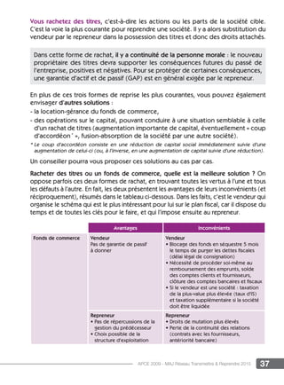 37APCE 2009 - MAJ Réseau Transmettre  Reprendre 2015
Vous rachetez des titres, c’est-à-dire les actions ou les parts de la société cible.
C’est la voie la plus courante pour reprendre une société. Il y a alors substitution du
vendeur par le repreneur dans la possession des titres et donc des droits attachés.
En plus de ces trois formes de reprise les plus courantes, vous pouvez également
envisager d’autres solutions :
- la location-gérance du fonds de commerce,
- des opérations sur le capital, pouvant conduire à une situation semblable à celle
d’un rachat de titres (augmentation importante de capital, éventuellement « coup
d’accordéon *
», fusion-absorption de la société par une autre société).
* Le coup d’accordéon consiste en une réduction de capital social immédiatement suivie d’une
augmentation de celui-ci (ou, à l’inverse, en une augmentation de capital suivie d’une réduction).
Un conseiller pourra vous proposer ces solutions au cas par cas.
Racheter des titres ou un fonds de commerce, quelle est la meilleure solution ? On
oppose parfois ces deux formes de rachat, en trouvant toutes les vertus à l’une et tous
les défauts à l’autre. En fait, les deux présentent les avantages de leurs inconvénients (et
réciproquement), résumés dans le tableau ci-dessous. Dans les faits, c’est le vendeur qui
organise le schéma qui est le plus intéressant pour lui sur le plan fiscal, car il dispose du
temps et de toutes les clés pour le faire, et qui l’impose ensuite au repreneur.
Dans cette forme de rachat, il y a continuité de la personne morale : le nouveau
propriétaire des titres devra supporter les conséquences futures du passé de
l’entreprise, positives et négatives. Pour se protéger de certaines conséquences,
une garantie d’actif et de passif (GAP) est en général exigée par le repreneur.
Avantages Inconvénients
Fonds de commerce Vendeur
Pas de garantie de passif
à donner
Vendeur
• Blocage des fonds en séquestre 5 mois
le temps de purger les dettes fiscales
(délai légal de consignation)
• Nécessité de procéder soi-même au
remboursement des emprunts, solde
des comptes clients et fournisseurs,
clôture des comptes bancaires et fiscaux
• Si le vendeur est une société : taxation
de la plus-value plus élevée (taux d’IS)
et taxation supplémentaire si la société
doit être liquidée
Repreneur
• Pas de répercussions de la
gestion du prédécesseur
• Choix possible de la
structure d’exploitation
Repreneur
• Droits de mutation plus élevés
• Perte de la continuité des relations
(contrats avec les fournisseurs,
antériorité bancaire)
 
