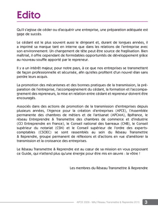 3APCE 2009 - MAJ Réseau Transmettre & Reprendre 2015
Edito
Qu’il s’agisse de céder ou d’acquérir une entreprise, une préparation adéquate est
gage de succès.
Le cédant est le plus souvent aussi le dirigeant et, durant de longues années, il
a imprimé sa marque tant en interne que dans les relations de l’entreprise avec
son environnement. Un changement de tête peut être source de fragilisation. Bien
maîtrisé, il offre cependant de formidables opportunités de développement grâce
au nouveau souffle apporté par le repreneur.
Il y a un intérêt majeur, pour notre pays, à ce que nos entreprises se transmettent
de façon professionnelle et sécurisée, aﬁn qu’elles proﬁtent d’un nouvel élan sans
perdre leurs acquis.
La promotion des mécanismes et des bonnes pratiques de la transmission, la pré-
paration de l’entreprise, l’accompagnement du cédant, la formation et l’accompa-
gnement des repreneurs, la mise en relation entre cédant et repreneur doivent être
encouragés.
Associés dans des actions de promotion de la transmission d’entreprises depuis
plusieurs années, l’Agence pour la création d’entreprises (APCE), l’Assemblée
permanente des chambres de métiers et de l’artisanat (APCMA), Bpifrance, le
réseau Entreprendre & Transmettre des chambres de commerce et d’industrie
(CCI Entreprendre en France), le Conseil national des barreaux (CNB), le Conseil
supérieur du notariat (CSN) et le Conseil supérieur de l’ordre des experts-
comptables (CSOEC) se sont rassemblés au sein du Réseau Transmettre
& Reprendre, groupe permanent de réflexions et d’actions en vue d’améliorer la
transmission et la croissance des entreprises.
Le Réseau Transmettre & Reprendre est au cœur de sa mission en vous proposant
ce Guide, qui n’attend plus qu’une énergie pour être mis en œuvre : la vôtre !
Les membres du Réseau Transmettre & Reprendre
 