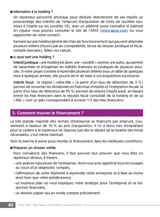 40 APCE 2009 - MAJ Réseau Transmettre  Reprendre 2015
n Alternative à la holding ?
Un repreneur personne physique peut déduire directement de ses impôts un
pourcentage des intérêts de l’emprunt d’acquisition de titres de sociétés sou-
mises à l’impôt sur les sociétés (IS), avec un plafond (pour connaître le plafond
en vigueur vous pouvez consulter le site de l’APCE (www.apce.com) ou vous
rapprocher de votre conseil).
Sachant qu’une holding génère des frais de fonctionnement qui peuvent atteindre
plusieurs milliers d’euros par an (comptabilité, tenue du dossier juridique et fiscal,
compte bancaire), faites vos calculs.
n A quoi sert une holding ?
Intérêt juridique : une holding est donc une « société » comme une autre, qui permet
de rassembler et d’organiser les intérêts financiers et juridiques de plusieurs asso-
ciés. Si votre projet consiste à reprendre plusieurs affaires sous un délai de quelques
mois à quelques années, elle pourra servir de base à vos acquisitions successives.
Intérêt fiscal : le régime « mère-fille » (à partir d’un taux de détention de 5 %)
permet de remonter les dividendes en franchise d’impôts et l’intégration fiscale (à
partir d’un taux de détention de 95 %) permet de réduire l’impôt payé, en faisant
entrer les frais financiers dans le résultat fiscal consolidé de la holding et de sa
« fille » (soit un gain correspondant à environ 1/3 des frais financiers).
5. Comment trouver le financement ?
La très grande majorité des rachats d’entreprise se financent par emprunt, cou-
ramment à hauteur de 70 % du prix d’acquisition. Il n’y a donc rien d’inquiétant
pour le cédant si le repreneur ne dispose pas dès le départ de la totalité des fonds
nécessaires, c’est même habituel.
Voici la marche à suivre pour monter le financement dans les meilleures conditions.
n Préparez un dossier solide
Pour convaincre des financiers, il faut pouvoir leur prouver que vous êtes un
repreneur sérieux, à travers :
- une analyse rigoureuse de l’entreprise, dont vous avez apprécié tous les rouages
au cours d’un diagnostic complet,
- l’affirmation de votre légitimité à reprendre cette entreprise et à faire au moins
aussi bien que votre prédécesseur,
- un business plan où vous expliquez votre stratégie pour l’entreprise et sa tra-
duction financière,
- un dossier papier qui en rende compte précisément.
 