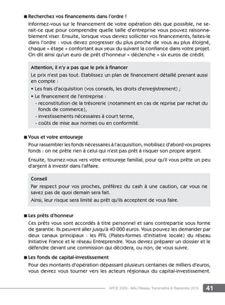 41APCE 2009 - MAJ Réseau Transmettre  Reprendre 2015
n Recherchez vos financements dans l’ordre !
Informez-vous sur le financement de votre opération dès que possible, ne se-
rait-ce que pour comprendre quelle taille d’entreprise vous pouvez raisonna-
blement viser. Ensuite, lorsque vous devrez solliciter vos financements, faites-le
dans l’ordre : vous devez progresser du plus proche de vous au plus éloigné,
chaque « étage » confortant aux yeux du suivant la confiance dans votre projet.
On dit ainsi qu’un euro de prêt d’honneur « déclenche » six euros de crédit.
n Vous et votre entourage
Pour rassembler les fonds nécessaires à l’acquisition, mobilisez d’abord vos propres
fonds : on ne prête rien à celui qui n’est pas prêt à risquer son propre argent.
Ensuite, tournez-vous vers votre entourage familial, pour qu’il vous prête un peu
d’argent à investir dans l’affaire.
n Les prêts d’honneur
Ces prêts vous sont accordés à titre personnel et sans contrepartie sous forme
de garantie. Ils peuvent aller jusqu’à 40 000 euros. Vous pouvez les demander par
deux canaux principaux : les PFIL (Plates-formes d’initiative locale) du réseau
Initiative France et le réseau Entreprendre. Vous devrez préparer un dossier et le
défendre devant une commission qui décidera, ou non, de vous suivre.
n Les fonds de capital-investissement
Pour des montants d’opération dépassant plusieurs centaines de milliers d’euros,
vous devrez vous tourner vers les acteurs régionaux du capital-investissement.
Attention, il n’y a pas que le prix à financer
Le prix n’est pas tout. Etablissez un plan de financement détaillé prenant aussi
en compte :
• Les frais d’acquisition (vos conseils, les droits d’enregistrement) ;
• Le financement de l’entreprise :
- reconstitution de la trésorerie (notamment en cas de reprise par rachat du
fonds de commerce),
- investissements nécessaires à court terme,
- coûts de mise aux normes ou en conformité.
Conseil
Par respect pour vos proches, préférez du cash à une caution, car vous ne
savez pas de quoi demain sera fait.
Ainsi, leur risque sera limité au prêt qu’ils acceptent de vous faire.
 