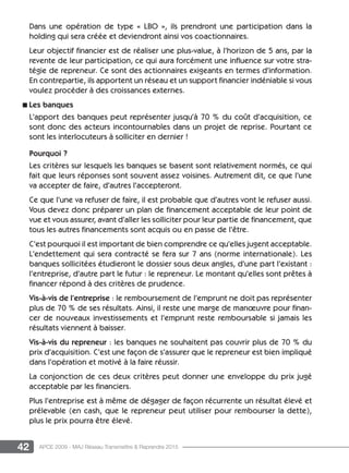 42 APCE 2009 - MAJ Réseau Transmettre  Reprendre 2015
Dans une opération de type « LBO », ils prendront une participation dans la
holding qui sera créée et deviendront ainsi vos coactionnaires.
Leur objectif financier est de réaliser une plus-value, à l’horizon de 5 ans, par la
revente de leur participation, ce qui aura forcément une influence sur votre stra-
tégie de repreneur. Ce sont des actionnaires exigeants en termes d’information.
En contrepartie, ils apportent un réseau et un support financier indéniable si vous
voulez procéder à des croissances externes.
n Les banques
L’apport des banques peut représenter jusqu’à 70 % du coût d’acquisition, ce
sont donc des acteurs incontournables dans un projet de reprise. Pourtant ce
sont les interlocuteurs à solliciter en dernier !
Pourquoi ?
Les critères sur lesquels les banques se basent sont relativement normés, ce qui
fait que leurs réponses sont souvent assez voisines. Autrement dit, ce que l’une
va accepter de faire, d’autres l’accepteront.
Ce que l’une va refuser de faire, il est probable que d’autres vont le refuser aussi.
Vous devez donc préparer un plan de financement acceptable de leur point de
vue et vous assurer, avant d’aller les solliciter pour leur partie de financement, que
tous les autres financements sont acquis ou en passe de l’être.
C’est pourquoi il est important de bien comprendre ce qu’elles jugent acceptable.
L’endettement qui sera contracté se fera sur 7 ans (norme internationale). Les
banques sollicitées étudieront le dossier sous deux angles, d’une part l’existant :
l’entreprise, d’autre part le futur : le repreneur. Le montant qu’elles sont prêtes à
financer répond à des critères de prudence.
Vis-à-vis de l’entreprise : le remboursement de l’emprunt ne doit pas représenter
plus de 70 % de ses résultats. Ainsi, il reste une marge de manœuvre pour finan-
cer de nouveaux investissements et l’emprunt reste remboursable si jamais les
résultats viennent à baisser.
Vis-à-vis du repreneur : les banques ne souhaitent pas couvrir plus de 70 % du
prix d’acquisition. C’est une façon de s’assurer que le repreneur est bien impliqué
dans l’opération et motivé à la faire réussir.
La conjonction de ces deux critères peut donner une enveloppe du prix jugé
acceptable par les financiers.
Plus l’entreprise est à même de dégager de façon récurrente un résultat élevé et
prélevable (en cash, que le repreneur peut utiliser pour rembourser la dette),
plus le prix pourra être élevé.
 