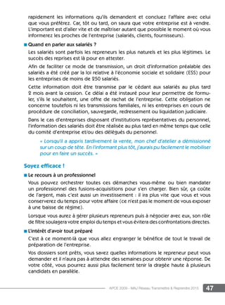 47APCE 2009 - MAJ Réseau Transmettre  Reprendre 2015
rapidement les informations qu’ils demandent et concluez l’affaire avec celui
que vous préférez. Car, tôt ou tard, on saura que votre entreprise est à vendre.
L’important est d’aller vite et de maîtriser autant que possible le moment où vous
informerez les proches de l’entreprise (salariés, clients, fournisseurs).
n Quand en parler aux salariés ?
Les salariés sont parfois les repreneurs les plus naturels et les plus légitimes. Le
succès des reprises est là pour en attester.
Afin de faciliter ce mode de transmission, un droit d’information préalable des
salariés a été créé par la loi relative à l’économie sociale et solidaire (ESS) pour
les entreprises de moins de 250 salariés.
Cette information doit être transmise par le cédant aux salariés au plus tard
2 mois avant la cession. Ce délai a été instauré pour leur permettre de formu-
ler, s’ils le souhaitent, une offre de rachat de l’entreprise. Cette obligation ne
concerne toutefois ni les transmissions familiales, ni les entreprises en cours de
procédure de conciliation, sauvegarde, redressement ou liquidation judiciaire.
Dans le cas d’entreprises disposant d’institutions représentatives du personnel,
l’information des salariés doit être réalisée au plus tard en même temps que celle
du comité d’entreprise et/ou des délégués du personnel.
« Lorsqu’il a appris tardivement la vente, mon chef d’atelier a démissionné
sur un coup de tête. En l’informant plus tôt, j’aurais pu facilement le mobiliser
pour en faire un succès. »
Soyez efficace !
n Le recours à un professionnel
Vous pouvez orchestrer toutes ces démarches vous-même ou bien mandater
un professionnel des fusions-acquisitions pour s’en charger. Bien sûr, ça coûte
de l’argent, mais c’est aussi un investissement : il ira plus vite que vous et vous
conserverez du temps pour votre affaire (ce n’est pas le moment de vous exposer
à une baisse de régime).
Lorsque vous aurez à gérer plusieurs repreneurs puis à négocier avec eux, son rôle
de filtre soulagera votre emploi du temps et vous évitera des confrontations directes.
n L’intérêt d’avoir tout préparé
C’est à ce moment-là que vous allez engranger le bénéfice de tout le travail de
préparation de l’entreprise.
Vos dossiers sont prêts, vous savez quelles informations le repreneur peut vous
demander et il n’aura pas à attendre des semaines pour obtenir une réponse. De
votre côté, vous pourrez aussi plus facilement tenir la dragée haute à plusieurs
candidats en parallèle.
 