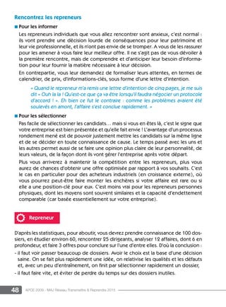 48 APCE 2009 - MAJ Réseau Transmettre  Reprendre 2015
Rencontrez les repreneurs
n Pour les informer
Les repreneurs individuels que vous allez rencontrer sont anxieux, c’est normal :
ils vont prendre une décision lourde de conséquences pour leur patrimoine et
leur vie professionnelle, et ils n’ont pas envie de se tromper. A vous de les rassurer
pour les amener à vous faire leur meilleur offre. Il ne s’agit pas de vous dévoiler à
la première rencontre, mais de comprendre et d’anticiper leur besoin d’informa-
tion pour leur fournir la matière nécessaire à leur décision.
En contrepartie, vous leur demandez de formaliser leurs attentes, en termes de
calendrier, de prix, d’informations-clés, sous forme d’une lettre d’intention.
« Quand le repreneur m’a remis une lettre d’intention de cinq pages, je me suis
dit « Ouh la la ! Qu’est-ce que ça va être lorsqu’il faudra négocier un protocole
d’accord ! ». Eh bien ce fut le contraire : comme les problèmes avaient été
soulevés en amont, l’affaire s’est conclue rapidement. »
n Pour les sélectionner
Pas facile de sélectionner les candidats… mais si vous en êtes là, c’est le signe que
votre entreprise est bien présentée et qu’elle fait envie ! L’avantage d’un processus
rondement mené est de pouvoir justement mettre les candidats sur la même ligne
et de se décider en toute connaissance de cause. Le temps passé avec les uns et
les autres permet aussi de se faire une opinion plus claire de leur personnalité, de
leurs valeurs, de la façon dont ils vont gérer l’entreprise après votre départ.
Plus vous arriverez à maintenir la compétition entre les repreneurs, plus vous
aurez de chances d’obtenir une offre optimisée par rapport à vos souhaits. C’est
le cas en particulier pour des acheteurs industriels (en croissance externe), où
vous pourrez peut-être faire monter les enchères si votre affaire est rare ou si
elle a une position-clé pour eux. C’est moins vrai pour les repreneurs personnes
physiques, dont les moyens sont souvent similaires et la capacité d’endettement
comparable (car basée essentiellement sur votre entreprise).
Repreneur
D’après les statistiques, pour aboutir, vous devrez prendre connaissance de 100 dos-
siers, en étudier environ 60, rencontrer 25 dirigeants, analyser 12 affaires, dont 6 en
profondeur, et faire 3 offres pour conclure sur l’une d’entre elles. D’où la conclusion :
- il faut voir passer beaucoup de dossiers. Avoir le choix est la base d’une décision
saine. On se fait plus rapidement une idée, on relativise les qualités et les défauts
et, avec un peu d’entraînement, on finit par sélectionner rapidement un dossier,
- il faut faire vite, et éviter de perdre du temps sur des dossiers inutiles.
 