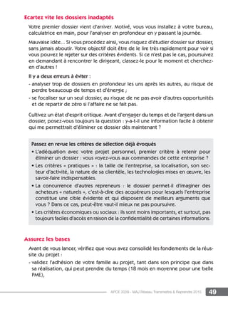 49APCE 2009 - MAJ Réseau Transmettre  Reprendre 2015
Ecartez vite les dossiers inadaptés
Votre premier dossier vient d’arriver. Motivé, vous vous installez à votre bureau,
calculatrice en main, pour l’analyser en profondeur en y passant la journée.
Mauvaise idée... Si vous procédez ainsi, vous risquez d’étudier dossier sur dossier,
sans jamais aboutir. Votre objectif doit être de le lire très rapidement pour voir si
vous pouvez le rejeter sur des critères évidents. Si ce n’est pas le cas, poursuivez
en demandant à rencontrer le dirigeant, classez-le pour le moment et cherchez-
en d’autres !
Il y a deux erreurs à éviter :
- analyser trop de dossiers en profondeur les uns après les autres, au risque de
perdre beaucoup de temps et d’énergie ;
- se focaliser sur un seul dossier, au risque de ne pas avoir d’autres opportunités
et de repartir de zéro si l’affaire ne se fait pas.
Cultivez un état d’esprit critique. Avant d’engager du temps et de l’argent dans un
dossier, posez-vous toujours la question : y-a-t-il une information facile à obtenir
qui me permettrait d’éliminer ce dossier dès maintenant ?
Assurez les bases
Avant de vous lancer, vérifiez que vous avez consolidé les fondements de la réus-
site du projet :
- validez l’adhésion de votre famille au projet, tant dans son principe que dans
sa réalisation, qui peut prendre du temps (18 mois en moyenne pour une belle
PME),
Passez en revue les critères de sélection déjà évoqués
• L’adéquation avec votre projet personnel, premier critère à retenir pour
éliminer un dossier : vous voyez-vous aux commandes de cette entreprise ?
• Les critères « pratiques » : la taille de l’entreprise, sa localisation, son sec-
teur d’activité, la nature de sa clientèle, les technologies mises en œuvre, les
savoir-faire indispensables.
• La concurrence d’autres repreneurs : le dossier permet-il d’imaginer des
acheteurs « naturels », c’est-à-dire des acquéreurs pour lesquels l’entreprise
constitue une cible évidente et qui disposent de meilleurs arguments que
vous ? Dans ce cas, peut-être vaut-il mieux ne pas poursuivre.
• Les critères économiques ou sociaux : ils sont moins importants, et surtout, pas
toujours faciles d’accès en raison de la confidentialité de certaines informations.
 