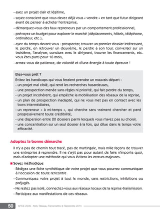 50 APCE 2009 - MAJ Réseau Transmettre  Reprendre 2015
- ayez un projet clair et légitime,
- soyez conscient que vous devez déjà vous « vendre » en tant que futur dirigeant
avant de penser à acheter l’entreprise,
- démarquez-vous des faux repreneurs par un comportement professionnel,
- prévoyez un budget pour explorer le marché (déplacements, hôtels, téléphone,
ordinateur, etc.),
- ayez du temps devant vous : prospecter, trouver un premier dossier intéressant,
le perdre, en retrouver un deuxième, le perdre à son tour, converger sur un
troisième, l’analyser, conclure avec le dirigeant, trouver les financements, etc.
vous êtes parti pour 18 mois,
- armez-vous de patience, de volonté et d’une énergie à toute épreuve !
Adoptez la bonne démarche
Il n’y a pas de chemin tout tracé, pas de martingale, mais mille façons de trouver
une entreprise à reprendre. Il ne s’agit pas pour autant de faire n’importe quoi,
mais d’adopter une méthode qui vous évitera les erreurs majeures.
n Soyez méthodique
- Rédigez une fiche synthétique de votre projet que vous pourrez communiquer
à l’occasion de toute rencontre.
- Communiquez votre projet à tout le monde, sans restrictions, inhibitions ou
préjugés.
- Ne restez pas isolé, connectez-vous aux réseaux locaux de la reprise-transmission.
- Participez aux manifestations de ces réseaux.
Etes-vous prêt ?
Evitez les handicaps qui vous feraient prendre un mauvais départ :
- un projet mal ciblé, qui rend les recherches hasardeuses,
- une prospection menée sans règles ni priorité, qui fait perdre du temps,
- un projet incohérent, qui empêche la mobilisation des réseaux de la reprise,
- un plan de prospection inadapté, qui ne vous met pas en contact avec les
bons intermédiaires,
- un repreneur « à mi-temps », qui cherche sans vraiment chercher et perd
progressivement toute crédibilité,
- une dispersion entre 20 dossiers parmi lesquels vous n’avez pas su choisir,
- une concentration sur un seul dossier à la fois, qui dilue dans le temps votre
efficacité.
 