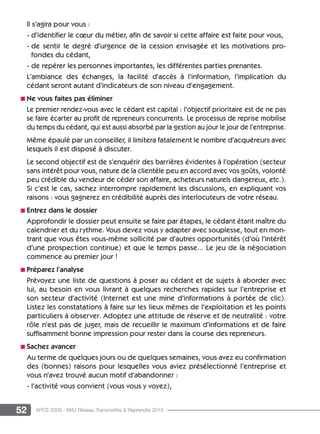 52 APCE 2009 - MAJ Réseau Transmettre  Reprendre 2015
Il s’agira pour vous :
- d’identifier le cœur du métier, afin de savoir si cette affaire est faite pour vous,
- de sentir le degré d’urgence de la cession envisagée et les motivations pro-
fondes du cédant,
- de repérer les personnes importantes, les différentes parties prenantes.
L’ambiance des échanges, la facilité d’accès à l’information, l’implication du
cédant seront autant d’indicateurs de son niveau d’engagement.
n Ne vous faites pas éliminer
Le premier rendez-vous avec le cédant est capital : l’objectif prioritaire est de ne pas
se faire écarter au profit de repreneurs concurrents. Le processus de reprise mobilise
du temps du cédant, qui est aussi absorbé par la gestion au jour le jour de l’entreprise.
Même épaulé par un conseiller, il limitera fatalement le nombre d’acquéreurs avec
lesquels il est disposé à discuter.
Le second objectif est de s’enquérir des barrières évidentes à l’opération (secteur
sans intérêt pour vous, nature de la clientèle peu en accord avec vos goûts, volonté
peu crédible du vendeur de céder son affaire, acheteurs naturels dangereux, etc.).
Si c’est le cas, sachez interrompre rapidement les discussions, en expliquant vos
raisons : vous gagnerez en crédibilité auprès des interlocuteurs de votre réseau.
n Entrez dans le dossier
Approfondir le dossier peut ensuite se faire par étapes, le cédant étant maître du
calendrier et du rythme. Vous devez vous y adapter avec souplesse, tout en mon-
trant que vous êtes vous-même sollicité par d’autres opportunités (d’où l’intérêt
d’une prospection continue) et que le temps passe... Le jeu de la négociation
commence au premier jour !
n Préparez l’analyse
Prévoyez une liste de questions à poser au cédant et de sujets à aborder avec
lui, au besoin en vous livrant à quelques recherches rapides sur l’entreprise et
son secteur d’activité (Internet est une mine d’informations à portée de clic).
Listez les constatations à faire sur les lieux mêmes de l’exploitation et les points
particuliers à observer. Adoptez une attitude de réserve et de neutralité : votre
rôle n’est pas de juger, mais de recueillir le maximum d’informations et de faire
suffisamment bonne impression pour rester dans la course des repreneurs.
n Sachez avancer
Au terme de quelques jours ou de quelques semaines, vous avez eu confirmation
des (bonnes) raisons pour lesquelles vous aviez présélectionné l’entreprise et
vous n’avez trouvé aucun motif d’abandonner :
- l’activité vous convient (vous vous y voyez),
 