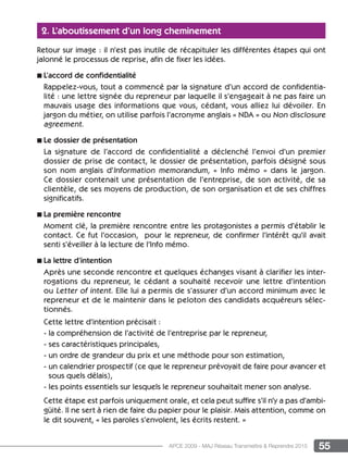 55APCE 2009 - MAJ Réseau Transmettre  Reprendre 2015
2. L’aboutissement d’un long cheminement
Retour sur image : il n’est pas inutile de récapituler les différentes étapes qui ont
jalonné le processus de reprise, afin de fixer les idées.
n L’accord de confidentialité
Rappelez-vous, tout a commencé par la signature d’un accord de confidentia-
lité : une lettre signée du repreneur par laquelle il s’engageait à ne pas faire un
mauvais usage des informations que vous, cédant, vous alliez lui dévoiler. En
jargon du métier, on utilise parfois l’acronyme anglais « NDA » ou Non disclosure
agreement.
n Le dossier de présentation
La signature de l’accord de confidentialité a déclenché l’envoi d’un premier
dossier de prise de contact, le dossier de présentation, parfois désigné sous
son nom anglais d’Information memorandum, « Info mémo » dans le jargon.
Ce dossier contenait une présentation de l’entreprise, de son activité, de sa
clientèle, de ses moyens de production, de son organisation et de ses chiffres
significatifs.
n La première rencontre
Moment clé, la première rencontre entre les protagonistes a permis d’établir le
contact. Ce fut l’occasion, pour le repreneur, de confirmer l’intérêt qu’il avait
senti s’éveiller à la lecture de l’Info mémo.
n La lettre d’intention
Après une seconde rencontre et quelques échanges visant à clarifier les inter-
rogations du repreneur, le cédant a souhaité recevoir une lettre d’intention
ou Letter of intent. Elle lui a permis de s’assurer d’un accord minimum avec le
repreneur et de le maintenir dans le peloton des candidats acquéreurs sélec-
tionnés.
Cette lettre d’intention précisait :
- la compréhension de l’activité de l’entreprise par le repreneur,
- ses caractéristiques principales,
- un ordre de grandeur du prix et une méthode pour son estimation,
- un calendrier prospectif (ce que le repreneur prévoyait de faire pour avancer et
sous quels délais),
- les points essentiels sur lesquels le repreneur souhaitait mener son analyse.
Cette étape est parfois uniquement orale, et cela peut suffire s’il n’y a pas d’ambi-
güité. Il ne sert à rien de faire du papier pour le plaisir. Mais attention, comme on
le dit souvent, « les paroles s’envolent, les écrits restent. »
 