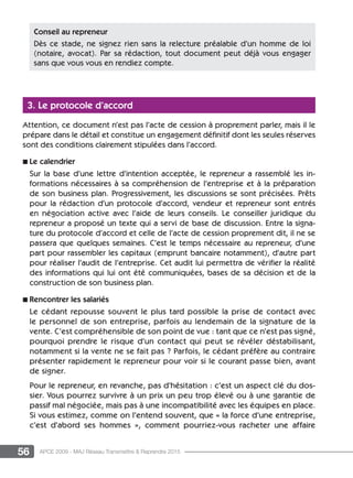 56 APCE 2009 - MAJ Réseau Transmettre  Reprendre 2015
3. Le protocole d’accord
Attention, ce document n’est pas l’acte de cession à proprement parler, mais il le
prépare dans le détail et constitue un engagement définitif dont les seules réserves
sont des conditions clairement stipulées dans l’accord.
n Le calendrier
Sur la base d’une lettre d’intention acceptée, le repreneur a rassemblé les in-
formations nécessaires à sa compréhension de l’entreprise et à la préparation
de son business plan. Progressivement, les discussions se sont précisées. Prêts
pour la rédaction d’un protocole d’accord, vendeur et repreneur sont entrés
en négociation active avec l’aide de leurs conseils. Le conseiller juridique du
repreneur a proposé un texte qui a servi de base de discussion. Entre la signa-
ture du protocole d’accord et celle de l’acte de cession proprement dit, il ne se
passera que quelques semaines. C’est le temps nécessaire au repreneur, d’une
part pour rassembler les capitaux (emprunt bancaire notamment), d’autre part
pour réaliser l’audit de l’entreprise. Cet audit lui permettra de vérifier la réalité
des informations qui lui ont été communiquées, bases de sa décision et de la
construction de son business plan.
n Rencontrer les salariés
Le cédant repousse souvent le plus tard possible la prise de contact avec
le personnel de son entreprise, parfois au lendemain de la signature de la
vente. C’est compréhensible de son point de vue : tant que ce n’est pas signé,
pourquoi prendre le risque d’un contact qui peut se révéler déstabilisant,
notamment si la vente ne se fait pas ? Parfois, le cédant préfère au contraire
présenter rapidement le repreneur pour voir si le courant passe bien, avant
de signer.
Pour le repreneur, en revanche, pas d’hésitation : c’est un aspect clé du dos-
sier. Vous pourrez survivre à un prix un peu trop élevé ou à une garantie de
passif mal négociée, mais pas à une incompatibilité avec les équipes en place.
Si vous estimez, comme on l’entend souvent, que « la force d’une entreprise,
c’est d’abord ses hommes », comment pourriez-vous racheter une affaire
Conseil au repreneur
Dès ce stade, ne signez rien sans la relecture préalable d’un homme de loi
(notaire, avocat). Par sa rédaction, tout document peut déjà vous engager
sans que vous vous en rendiez compte.
 