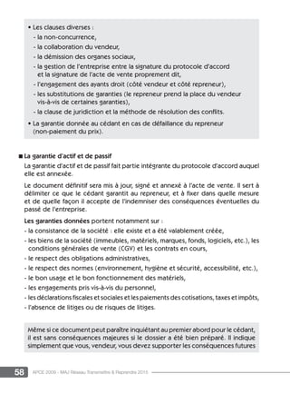 58 APCE 2009 - MAJ Réseau Transmettre  Reprendre 2015
n La garantie d’actif et de passif
La garantie d’actif et de passif fait partie intégrante du protocole d’accord auquel
elle est annexée.
Le document définitif sera mis à jour, signé et annexé à l’acte de vente. Il sert à
délimiter ce que le cédant garantit au repreneur, et à fixer dans quelle mesure
et de quelle façon il accepte de l’indemniser des conséquences éventuelles du
passé de l’entreprise.
Les garanties données portent notamment sur :
- la consistance de la société : elle existe et a été valablement créée,
- les biens de la société (immeubles, matériels, marques, fonds, logiciels, etc.), les
conditions générales de vente (CGV) et les contrats en cours,
- le respect des obligations administratives,
- le respect des normes (environnement, hygiène et sécurité, accessibilité, etc.),
- le bon usage et le bon fonctionnement des matériels,
- les engagements pris vis-à-vis du personnel,
- les déclarations fiscales et sociales et les paiements des cotisations, taxes et impôts,
- l’absence de litiges ou de risques de litiges.
Même si ce document peut paraître inquiétant au premier abord pour le cédant,
il est sans conséquences majeures si le dossier a été bien préparé. Il indique
simplement que vous, vendeur, vous devez supporter les conséquences futures
• Les clauses diverses :
- la non-concurrence,
- la collaboration du vendeur,
- la démission des organes sociaux,
- la gestion de l’entreprise entre la signature du protocole d’accord
et la signature de l’acte de vente proprement dit,
- l’engagement des ayants droit (côté vendeur et côté repreneur),
- les substitutions de garanties (le repreneur prend la place du vendeur
vis-à-vis de certaines garanties),
- la clause de juridiction et la méthode de résolution des conflits.
• La garantie donnée au cédant en cas de défaillance du repreneur
(non-paiement du prix).
 