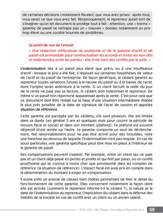 59APCE 2009 - MAJ Réseau Transmettre  Reprendre 2015
Le point de vue de l’avocat
« Une rédaction méticuleuse du protocole et de la garantie d’actif et de
passif est primordiale pour contractualiser les accords et éviter les non-dits
et malentendus entre les parties : elle évite bien des conflits par la suite. »
L’indemnisation liée à un passif plus élevé que prévu ou à une insuffisance
d’actif : lorsque le prix a été fixé, il reposait sur certaines hypothèses de valeur
de l’actif et du passif de l’entreprise. De façon générique, le cédant garantit au
repreneur toutes variations futures à la hausse du passif ou à la baisse de l’actif,
dont l’origine serait antérieure à la vente. Si un client facturé la veille du jour
de la vente ne paie pas sa facture, le cédant doit indemniser le repreneur. De
même si un passif non répertorié apparaissait après la vente. C’est pour cela que
ce document doit être rédigé sur la base d’une situation intermédiaire établie
le plus près possible de la date de signature de l’acte de cession et appelée
situation de référence.
Cette garantie est partagée par les cédants, s’ils sont plusieurs. Elle est limitée
dans sa durée (en général 3 ans et quelques mois pour couvrir la période de
recours fiscal et social) et dans son montant (plafond). Ce plafond est souvent
dégressif d’une année sur l’autre. La garantie comporte un seuil de déclenche-
ment, fixé raisonnablement pour ne pas être activé pour des broutilles, voire
une franchise au-dessous de laquelle l’indemnisation n’est pas requise. En cas de
souci particulier, une garantie spécifique peut être mise en place à l’intérieur de
la garantie de passif.
Des compensations peuvent s’opérer. Par exemple, entre un client qui ne paie
pas et un client déjà passé en pertes et profits et qui finit par payer, ou un conflit
prud’homal qui se conclut à moins cher que provisionné dans les comptes de
référence (la situation de référence). L’impact fiscal est aussi pris en compte dans
la détermination du montant à exiger en compensation.
Il existe enfin un arsenal de clauses bien rôdées permettant de fixer le détail du
fonctionnement de cette garantie. Elles concernent notamment la façon dont
elle est activée (comment le repreneur informe-t-il le cédant ?), la nature et la
date de l’indemnisation du repreneur, l’implication du cédant dans la défense des
intérêts de la société en cas de conflit avec un client ou un ancien salarié.
de certaines décisions (notamment fiscales) que vous avez prises : après tout,
vous savez ce que vous avez fait. Réciproquement, le repreneur aurait tort de
s’imaginer qu’un tel document le protège tout à fait : attention, une « bonne »
garantie de passif ne rattrape pas un « mauvais » dossier, notamment un prix
trop élevé ou une société bourrée de problèmes.
 