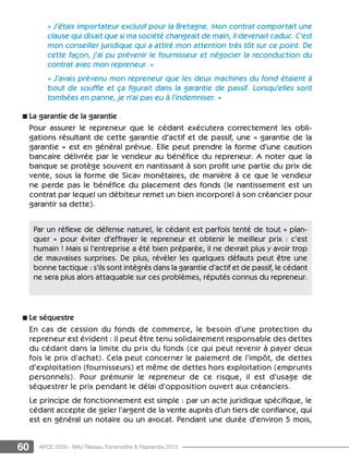 60 APCE 2009 - MAJ Réseau Transmettre  Reprendre 2015
« J’étais importateur exclusif pour la Bretagne. Mon contrat comportait une
clause qui disait que si ma société changeait de main, il devenait caduc. C’est
mon conseiller juridique qui a attiré mon attention très tôt sur ce point. De
cette façon, j’ai pu prévenir le fournisseur et négocier la reconduction du
contrat avec mon repreneur. »
« J’avais prévenu mon repreneur que les deux machines du fond étaient à
bout de souffle et ça figurait dans la garantie de passif. Lorsqu’elles sont
tombées en panne, je n’ai pas eu à l’indemniser. »
n La garantie de la garantie
Pour assurer le repreneur que le cédant exécutera correctement les obli-
gations résultant de cette garantie d’actif et de passif, une « garantie de la
garantie » est en général prévue. Elle peut prendre la forme d’une caution
bancaire délivrée par le vendeur au bénéfice du repreneur. A noter que la
banque se protège souvent en nantissant à son profit une partie du prix de
vente, sous la forme de Sicav monétaires, de manière à ce que le vendeur
ne perde pas le bénéfice du placement des fonds (le nantissement est un
contrat par lequel un débiteur remet un bien incorporel à son créancier pour
garantir sa dette).
n Le séquestre
En cas de cession du fonds de commerce, le besoin d’une protection du
repreneur est évident : il peut être tenu solidairement responsable des dettes
du cédant dans la limite du prix du fonds (ce qui peut revenir à payer deux
fois le prix d’achat). Cela peut concerner le paiement de l’impôt, de dettes
d’exploitation (fournisseurs) et même de dettes hors exploitation (emprunts
personnels). Pour prémunir le repreneur de ce risque, il est d’usage de
séquestrer le prix pendant le délai d’opposition ouvert aux créanciers.
Le principe de fonctionnement est simple : par un acte juridique spécifique, le
cédant accepte de geler l’argent de la vente auprès d’un tiers de confiance, qui
est en général un notaire ou un avocat. Pendant une durée d’environ 5 mois,
Par un réflexe de défense naturel, le cédant est parfois tenté de tout « plan-
quer  » pour éviter d’effrayer le repreneur et obtenir le meilleur prix : c’est
humain ! Mais si l’entreprise a été bien préparée, il ne devrait plus y avoir trop
de mauvaises surprises. De plus, révéler les quelques défauts peut être une
bonne tactique : s’ils sont intégrés dans la garantie d’actif et de passif, le cédant
ne sera plus alors attaquable sur ces problèmes, réputés connus du repreneur.
 