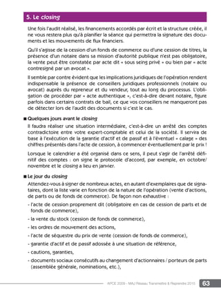 63APCE 2009 - MAJ Réseau Transmettre  Reprendre 2015
5. Le closing
Une fois l’audit réalisé, les financements accordés par écrit et la structure créée, il
ne vous restera plus qu’à planifier la séance qui permettra la signature des docu-
ments et les mouvements de flux financiers.
Qu’il s’agisse de la cession d’un fonds de commerce ou d’une cession de titres, la
présence d’un notaire dans sa mission d’autorité publique n’est pas obligatoire,
la vente peut être constatée par acte dit « sous seing privé » ou bien par « acte
contresigné par un avocat ».
Il semble par contre évident que les implications juridiques de l’opération rendent
indispensable la présence de conseillers juridiques professionnels (notaire ou
avocat) auprès du repreneur et du vendeur, tout au long du processus. L’obli-
gation de procéder par « acte authentique », c’est-à-dire devant notaire, figure
parfois dans certains contrats de bail, ce que vos conseillers ne manqueront pas
de détecter lors de l’audit des documents si c’est le cas.
n Quelques jours avant le closing
Il faudra réaliser une situation intermédiaire, c’est-à-dire un arrêté des comptes
contradictoire entre votre expert-comptable et celui de la société. Il servira de
base à l’exécution de la garantie d’actif et de passif et à l’éventuel « calage » des
chiffres présentés dans l’acte de cession, à commencer éventuellement par le prix !
Lorsque le calendrier a été organisé dans ce sens, il peut s’agir de l’arrêté défi-
nitif des comptes : on signe le protocole d’accord, par exemple, en octobre/
novembre et le closing a lieu en janvier.
n Le jour du closing
Attendez-vous à signer de nombreux actes, en autant d’exemplaires que de signa-
taires, dont la liste varie en fonction de la nature de l’opération (vente d’actions,
de parts ou de fonds de commerce). De façon non exhaustive :
- l’acte de cession proprement dit (obligatoire en cas de cession de parts et de
fonds de commerce),
- la vente du stock (cession de fonds de commerce),
- les ordres de mouvement des actions,
- l’acte de séquestre du prix de vente (cession de fonds de commerce),
- garantie d’actif et de passif adossée à une situation de référence,
- cautions, garanties,
- documents sociaux consécutifs au changement d’actionnaires / porteurs de parts
(assemblée générale, nominations, etc.),
 