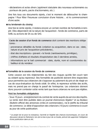 64 APCE 2009 - MAJ Réseau Transmettre  Reprendre 2015
- déclarations et actes divers (agrément statutaire des nouveaux actionnaires ou
porteurs de parts, pacte d’actionnaires, etc.).
Une fois tous ces documents signés, c’est le moment de déboucher le cham-
pagne ! Pour fêter l’heureuse conclusion d’une histoire… et le commencement
d’une autre.
n Au lendemain du closing
Une fois la vente signée, il restera encore un certain nombre de formalités à rem-
plir. Elles dépendent de la nature de l’acquisition : fonds de commerce, parts de
Sarl ou actions de SA ou de SAS.
n Formalités de la cession du fonds de commerce
Cette cession est très réglementée du fait des risques qu’elle fait courir tant
au cédant qu’au repreneur. Des formalités de publicité doivent être respectées
pour permettre aux créanciers de s’opposer au paiement du prix et de réagir en
cas de sous-évaluation du fonds cédé. En effet, le repreneur achète des actifs,
mais ne prend pas en charge le passif de l’entreprise. Les créanciers doivent
donc pouvoir contester cette vente tant que leurs créances ne sont pas réglées.
Voici les formalités obligatoires
- Sous 15 jours : enregistrement du contrat de vente auprès du service des impôts.
La vente doit être publiée dans un journal d’annonces légales* et au Bodacc
(Bulletin officiel des annonces civiles et commerciales), via le greffe du tribunal
de commerce. Le délai d’opposition des créanciers (10 jours) commence à courir
au jour de cette publication.
L’acte de cession d’un fonds de commerce doit contenir des mentions obliga-
toires :
- provenance détaillée du fonds (création ou acquisition, dans ce cas : date,
nature et prix de l’acquisition précédente),
- état des inscriptions « grevant » le fonds (nantissements, privilèges),
- chiffres d’affaires et résultats d’exploitation des 3 dernières années,
- informations sur le bail commercial : date, durée, nom et coordonnées du
bailleur et du vendeur.
* Le projet de loi pour la croissance, l’activité et l’égalité des chances économiques, en cours de
discussion devant le Parlement, lors de la mise à jour de ce Guide, prévoit de supprimer l’obligation
d’une publication dans un JAL.
 