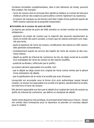 65APCE 2009 - MAJ Réseau Transmettre  Reprendre 2015
Certaines formalités complémentaires, liées à des éléments du fonds, peuvent
être exigées. Par exemple :
- l’acte de cession doit en principe être signifié au bailleur, le contrat de bail peut
d’ailleurs prévoir des exigences particulières comme l’agrément du repreneur,
- la cession de marques ou de brevets doit faire l’objet d’une publicité auprès de
l’INPI (Institut national de la propriété industrielle).
n Formalités de la cession de parts de Sarl
La reprise par rachat de parts de Sarl entraîne un certain nombre de formalités
obligatoires :
- agrément du projet de cession par la majorité des associés représentant au
moins la moitié des parts sociales, à moins que les statuts prévoient une majo-
rité plus forte,
- après la signature de l’acte de cession, modification des statuts en AGE (assem-
blée générale extraordinaire),
- enregistrement auprès du service des impôts de l’acte de cession et des nou-
veaux statuts,
- dépôt au greffe du tribunal de commerce du lieu du siège social de la société
d’un exemplaire de l’acte de cession et des statuts modifiés,
- publicité au Bodacc (effectuée par le greffe).
La cession devient opposable à la société, soit :
- par le dépôt au siège social d’un original de l’acte contre remise par le gérant
d’une attestation de dépôt,
- par la signification de la vente à la société par acte d’huissier.
Lorsqu’elle est accomplie sous la forme d’un acte authentique (passé devant
notaire), la cession est opposable à la société si le gérant, représentant la société,
est intervenu à l’acte de cession.
Elle devient opposable aux tiers par le dépôt d’un original de l’acte de cession au
greffe du tribunal de commerce, qui délivre un récépissé de dépôt.
Après cette séquence très juridique, le principal reste à faire pour chacun : réussir
son entrée dans l’entreprise pour le repreneur et prendre un nouveau départ
pour le cédant.
 