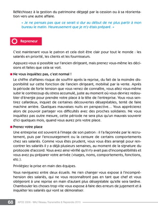 68 APCE 2009 - MAJ Réseau Transmettre  Reprendre 2015
Réfléchissez à la gestion du patrimoine dégagé par la cession ou à sa réorienta-
tion vers une autre affaire.
« Je ne pensais pas que ce serait si dur au début de ne plus partir à mon
bureau le matin. Heureusement que je m’y étais préparé. »
Repreneur
C’est maintenant vous le patron et cela doit être clair pour tout le monde : les
salariés en priorité, les clients et les fournisseurs.
Appuyez-vous si possible sur l’ancien dirigeant, mais prenez vous-même les déci-
sions et faites que cela se voit.
n Ne vous inquiétez pas, c’est normal !
Le chiffre d’affaires risque de souffrir après la reprise, du fait de la moindre dis-
ponibilité sur cette fonction de l’ancien dirigeant, mobilisé par la vente. Après
la période de forte tension que vous venez de connaître, vous allez vous-même
subir le contrecoup du stress accumulé, juste au moment où vous devriez redou-
bler d’énergie pour prendre votre place à la tête de l’entreprise. Vous vous sen-
tirez cafardeux, inquiet de certaines découvertes désagréables, tenté de faire
machine arrière. Quelques mauvaises nuits en perspective… Vous apprécierez
alors de pouvoir partager vos difficultés avec des proches solidaires. Ne vous
inquiétez pas outre mesure, cette période ne sera plus qu’un mauvais souvenir
d’ici quelques mois, quand vous aurez pris votre place.
n Prenez votre place
Une entreprise est souvent à l’image de son patron : il l’a façonnée par le recru-
tement, puis par l’encouragement ou la censure de certains comportements
chez ses salariés. Comme vous êtes prudent, vous vous êtes arrangé pour ren-
contrer les salariés il y a déjà plusieurs semaines, au moment de la signature du
protocole d’accord. Vous avez ainsi vérifié qu’il n’y avait pas d’incompatibilités et
vous avez pu préparer votre arrivée (visages, noms, comportements, fonctions,
etc.).
Privilégiez la prise en main des équipes.
Vous naviguerez entre deux écueils. Ne rien changer vous expose à l’incompré-
hension des salariés, qui ne vous reconnaîtront pas en tant que chef et vous
obligeront à une reprise en main d’autant plus désagréable qu’elle sera tardive.
Chambouler les choses trop vite vous expose à faire des erreurs de jugement et à
inquiéter les salariés qui vont se démoraliser.
 