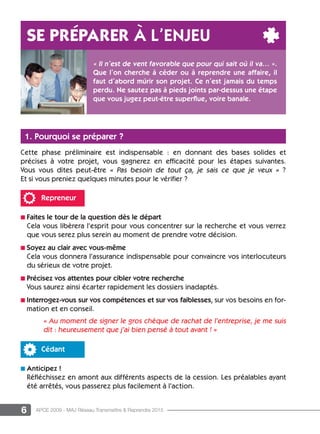 6 APCE 2009 - MAJ Réseau Transmettre & Reprendre 2015
1. Pourquoi se préparer ?
Cette phase préliminaire est indispensable : en donnant des bases solides et
précises à votre projet, vous gagnerez en efficacité pour les étapes suivantes.
Vous vous dites peut-être « Pas besoin de tout ça, je sais ce que je veux » ?
Et si vous preniez quelques minutes pour le vérifier ?
Repreneur
n Faites le tour de la question dès le départ
Cela vous libèrera l’esprit pour vous concentrer sur la recherche et vous verrez
que vous serez plus serein au moment de prendre votre décision.
n Soyez au clair avec vous-même
Cela vous donnera l’assurance indispensable pour convaincre vos interlocuteurs
du sérieux de votre projet.
n Précisez vos attentes pour cibler votre recherche
Vous saurez ainsi écarter rapidement les dossiers inadaptés.
n Interrogez-vous sur vos compétences et sur vos faiblesses, sur vos besoins en for-
mation et en conseil.
« Au moment de signer le gros chèque de rachat de l’entreprise, je me suis
dit : heureusement que j’ai bien pensé à tout avant ! »
Cédant
n Anticipez !
Réfléchissez en amont aux différents aspects de la cession. Les préalables ayant
été arrêtés, vous passerez plus facilement à l’action.
Se préparer à l’enjeu
« Il n’est de vent favorable que pour qui sait où il va... ».
Que l’on cherche à céder ou à reprendre une affaire, il
faut d’abord mûrir son projet. Ce n’est jamais du temps
perdu. Ne sautez pas à pieds joints par-dessus une étape
que vous jugez peut-être superflue, voire banale.
 