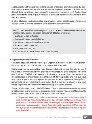 69APCE 2009 - MAJ Réseau Transmettre  Reprendre 2015
Faites appel à votre expérience de la gestion d’équipes et de l’exercice du pou-
voir. Soyez attentif aux détails aux allures de symboles (heures d’arrivée et de
départ, type de voiture, place de parking, premières mesures, etc.). Sachez tirer
parti d’incidents mineurs pour indiquer la direction que vous avez choisie, affir-
mez vos valeurs.
Si des décisions opérationnelles importantes, voire stratégiques, s’imposent,
appuyez-vous sur cette nécessité pour accélérer le mouvement.
n Soignez les premières heures
Elles sont capitales. Même s’il n’y a pas urgence à modifier les choses en profon-
deur, ne perdez pas une minute : rencontrez tout le monde.
Faites-vous voir, ne promettez rien, écoutez d’abord ce que les salariés ont à
vous dire. Commencez par vos proches collaborateurs, puis élargissez le cercle
aux équipes. Privilégiez les contacts individuels, réservez les communications
plénières pour la présentation de votre plan et de vos projets, une fois que vous
aurez pris le pouls de l’entreprise. Respectez les élus (syndicats, délégués du
personnel) en les rencontrant en priorité. Tout le monde va observer qui vous
voyez en premier et combien de temps vous passez avec chacun.
Essayez d’identifier ceux qui bénéficiaient d’une bonne reconnaissance de votre
prédécesseur et craignent de la perdre, comme ceux qui veulent profiter de cette
redistribution des cartes pour vous attirer dans leur camp.
« Diriger une filiale, une business unit ou une usine était autrefois assimilé à
une gestion de PME. Aujourd’hui, avec des services centralisés forts, ce n’est
plus le cas. Le moule confortable du manager n’existera pas dans l’entre-
prise que vous reprendrez, il vous faudra le mettre en place. Méfiez-vous de
vos a priori en matière de gestion d’une PME, l’écart est souvent conséquent
avec la réalité ».
Les CCI ont identifié certaines règles d’or, fruit de leur observation de centaines
de situation, qu’elles pourront partager et détailler avec vous :
- quelques règles tu fixeras,
- l’ancien dirigeant tu mobiliseras,
- les salariés tu écouteras et rassureras,
- du temps tu te donneras,
- seul tu ne resteras pas,
- la culture de la petite entreprise tu apprendras.
 