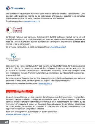 72 APCE 2009 - MAJ Réseau Transmettre  Reprendre 2015
Une question ? Des outils et du conseil pour avancer dans vos projets ? Des contacts ? Quel
que soit votre projet de reprise ou de transmission d’entreprise, appelez votre conseiller
transmission - reprise de votre chambre de commerce et d’industrie !
Tous les contacts sur www.reprise.cci.fr
Le Conseil national des barreaux, établissement d’utilité publique institué par la loi, est
chargé de représenter la profession d’avocat. Il met en valeur le rôle de conseil juridique et
fiscal de l’avocat auprès des acteurs du monde de l’entreprise, en particulier au stade de la
reprise et de la transmission.
Un annuaire national des avocats est accessible au www.cnb.avocat.fr
Les notaires de France sont plus de 9 600 répartis sur tout le territoire. Par la connaissance
de leurs clients, du tissu économique de leurs régions, ils peuvent mettre leur expertise
au service du conseil à l’entrepreneur. Transmettre, reprendre, céder une entreprise aura
des implications fiscales, financières, familiales, patrimoniales qui nécessitent un accompa-
gnement global.
Le notaire mettra également au service des entrepreneurs l’acte authentique avec sa force
probante et exécutoire, véritable garant du respect des engagements pris.
Retrouvez les notaires de France sur : www.notaires.fr
L’expert-comptable joue un rôle essentiel dans le processus de transmission – reprise d’en-
treprises. Il est un conseiller privilégié et de proximité pour le chef d’entreprise. Grâce à sa
connaissance de l’entreprise et du tissu économique local, il accompagne les cédants ou les
repreneurs d’entreprise à toutes les étapes de l’opération pour les sensibiliser et anticiper
ce projet, évaluer l’entreprise, les conseiller. Il collabore avec d’autres professionnels pour
apporter une solution complète et adaptée.
Pour tout renseignement et contacter un expert-comptable :
www.experts-comptables.fr
 
