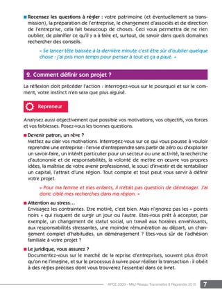 7APCE 2009 - MAJ Réseau Transmettre  Reprendre 2015
n Recensez les questions à régler : votre patrimoine (et éventuellement sa trans-
mission), la préparation de l’entreprise, le changement d’associés et de direction
de l’entreprise, cela fait beaucoup de choses. Ceci vous permettra de ne rien
oublier, de planifier ce qu’il y a à faire et, surtout, de savoir dans quels domaines
rechercher des conseils.
« Se lancer tête baissée à la dernière minute c’est être sûr d’oublier quelque
chose : j’ai pris mon temps pour penser à tout et ça a payé. »
2. Comment définir son projet ?
La réflexion doit précéder l’action : interrogez-vous sur le pourquoi et sur le com-
ment, votre instinct n’en sera que plus aiguisé.
Repreneur
Analysez aussi objectivement que possible vos motivations, vos objectifs, vos forces
et vos faiblesses. Posez-vous les bonnes questions.
n Devenir patron, un rêve ?
Mettez au clair vos motivations. Interrogez-vous sur ce qui vous pousse à vouloir
reprendre une entreprise : l’envie d’entreprendre sans partir de zéro ou d’exploiter
un savoir-faire, un intérêt particulier pour un secteur ou une activité, la recherche
d’autonomie et de responsabilités, la volonté de mettre en œuvre vos propres
idées, la maîtrise de votre avenir professionnel, le souci d’investir et de rentabiliser
un capital, l’attrait d’une région. Tout compte et tout peut vous servir à définir
votre projet.
« Pour ma femme et mes enfants, il n’était pas question de déménager. J’ai
donc ciblé mes recherches dans ma région. »
n Attention au stress…
Envisagez les contraintes. Etre motivé, c’est bien. Mais n’ignorez pas les « points
noirs » qui risquent de surgir un jour ou l’autre. Etes-vous prêt à accepter, par
exemple, un changement de statut social, un travail aux horaires envahissants,
aux responsabilités stressantes, une moindre rémunération au départ, un chan-
gement complet d’habitudes, un déménagement ? Etes-vous sûr de l’adhésion
familiale à votre projet ?
n Le juridique, vous assurez ?
Documentez-vous sur le marché de la reprise d’entreprises, souvent plus étroit
qu’on ne l’imagine, et sur le processus à suivre pour réaliser la transaction : il obéit
à des règles précises dont vous trouverez l’essentiel dans ce livret.
 