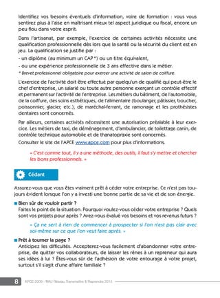 8 APCE 2009 - MAJ Réseau Transmettre  Reprendre 2015
Identifiez vos besoins éventuels d’information, voire de formation : vous vous
sentirez plus à l’aise en maîtrisant mieux tel aspect juridique ou fiscal, encore un
peu flou dans votre esprit.
Dans l’artisanat, par exemple, l’exercice de certaines activités nécessite une
qualification professionnelle dès lors que la santé ou la sécurité du client est en
jeu. La qualification se justifie par :
- un diplôme (au minimum un CAP *) ou un titre équivalent,
- ou une expérience professionnelle de 3 ans effective dans le métier.
* Brevet professionnel obligatoire pour exercer une activité de salon de coiffure.
L’exercice de l’activité doit être effectué par quelqu’un de qualifié qui peut-être le
chef d’entreprise, un salarié ou toute autre personne exerçant un contrôle effectif
et permanent sur l’activité de l’entreprise. Les métiers du bâtiment, de l’automobile,
de la coiffure, des soins esthétiques, de l’alimentaire (boulanger, pâtissier, boucher,
poissonnier, glacier, etc.), de maréchal-ferrant, de ramonage et les prothésistes
dentaires sont concernés.
Par ailleurs, certaines activités nécessitent une autorisation préalable à leur exer-
cice. Les métiers de taxi, de déménagement, d’ambulancier, de toilettage canin, de
contrôle technique automobile et de thanatopraxie sont concernés.
Consulter le site de l’APCE www.apce.com pour plus d’informations.
« C’est comme tout, il y a une méthode, des outils, il faut s’y mettre et chercher
les bons professionnels. »
Cédant
Assurez-vous que vous êtes vraiment prêt à céder votre entreprise. Ce n’est pas tou-
jours évident lorsque l’on y a investi une bonne partie de sa vie et de son énergie.
n Bien sûr de vouloir partir ?
Faites le point de la situation. Pourquoi voulez-vous céder votre entreprise ? Quels
sont vos projets pour après ? Avez-vous évalué vos besoins et vos revenus futurs ?
« ça ne sert à rien de commencer à prospecter si l’on n’est pas clair avec
soi-même sur ce que l’on veut faire après. »
n Prêt à tourner la page ?
Anticipez les difficultés. Accepterez-vous facilement d’abandonner votre entre-
prise, de quitter vos collaborateurs, de laisser les rênes à un repreneur qui aura
ses idées à lui ? êtes-vous sûr de l’adhésion de votre entourage à votre projet,
surtout s’il s’agit d’une affaire familiale ?
 