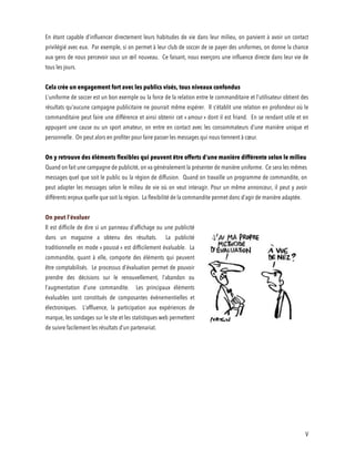 V
En étant capable d’influencer directement leurs habitudes de vie dans leur milieu, on parvient à avoir un contact
privilégié avec eux. Par exemple, si on permet à leur club de soccer de se payer des uniformes, on donne la chance
aux gens de nous percevoir sous un œil nouveau. Ce faisant, nous exerçons une influence directe dans leur vie de
tous les jours.
Cela crée un engagement fort avec les publics visés, tous niveaux confondus
L’uniforme de soccer est un bon exemple ou la force de la relation entre le commanditaire et l’utilisateur obtient des
résultats qu’aucune campagne publicitaire ne pourrait même espérer. Il s’établit une relation en profondeur où le
commanditaire peut faire une différence et ainsi obtenir cet « amour » dont il est friand. En se rendant utile et en
appuyant une cause ou un sport amateur, on entre en contact avec les consommateurs d’une manière unique et
personnelle. On peut alors en profiter pour faire passer les messages qui nous tiennent à cœur.
On y retrouve des éléments flexibles qui peuvent être offerts d’une manière différente selon le milieu
Quand on fait une campagne de publicité, on va généralement la présenter de manière uniforme. Ce sera les mêmes
messages quel que soit le public ou la région de diffusion. Quand on travaille un programme de commandite, on
peut adapter les messages selon le milieu de vie où on veut interagir. Pour un même annonceur, il peut y avoir
différents enjeux quelle que soit la région. La flexibilité de la commandite permet donc d’agir de manière adaptée.
On peut l’évaluer
Il est difficile de dire si un panneau d’affichage ou une publicité
dans un magazine a obtenu des résultats. La publicité
traditionnelle en mode « poussé » est difficilement évaluable. La
commandite, quant à elle, comporte des éléments qui peuvent
être comptabilisés. Le processus d’évaluation permet de pouvoir
prendre des décisions sur le renouvellement, l’abandon ou
l’augmentation d’une commandite. Les principaux éléments
évaluables sont constitués de composantes évènementielles et
électroniques. L’affluence, la participation aux expériences de
marque, les sondages sur le site et les statistiques web permettent
de suivre facilement les résultats d’un partenariat.
 