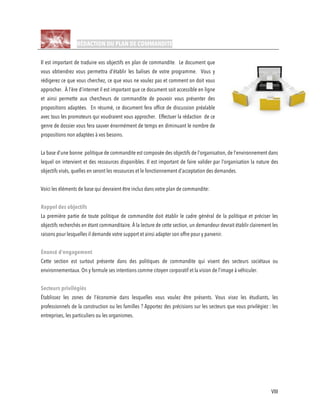 VIII
RÉDACTION DU PLAN DE COMMANDITE
Il est important de traduire vos objectifs en plan de commandite. Le document que
vous obtiendrez vous permettra d’établir les balises de votre programme. Vous y
rédigerez ce que vous cherchez, ce que vous ne voulez pas et comment on doit vous
approcher. À l’ère d’internet il est important que ce document soit accessible en ligne
et ainsi permette aux chercheurs de commandite de pouvoir vous présenter des
propositions adaptées. En résumé, ce document fera office de discussion préalable
avec tous les promoteurs qui voudraient vous approcher. Effectuer la rédaction de ce
genre de dossier vous fera sauver énormément de temps en diminuant le nombre de
propositions non adaptées à vos besoins.
La base d’une bonne politique de commandite est composée des objectifs de l’organisation, de l’environnement dans
lequel on intervient et des ressources disponibles. Il est important de faire valider par l’organisation la nature des
objectifs visés, quelles en seront les ressources et le fonctionnement d’acceptation des demandes.
Voici les éléments de base qui devraient être inclus dans votre plan de commandite:
Rappel des objectifs
La première partie de toute politique de commandite doit établir le cadre général de la politique et préciser les
objectifs recherchés en étant commanditaire. À la lecture de cette section, un demandeur devrait établir clairement les
raisons pour lesquelles il demande votre support et ainsi adapter son offre pour y parvenir.
Énoncé d’engagement
Cette section est surtout présente dans des politiques de commandite qui visent des secteurs sociétaux ou
environnementaux. On y formule ses intentions comme citoyen corporatif et la vision de l’image à véhiculer.
Secteurs privilégiés
Établissez les zones de l’économie dans lesquelles vous voulez être présents. Vous visez les étudiants, les
professionnels de la construction ou les familles ? Apportez des précisions sur les secteurs que vous privilégiez : les
entreprises, les particuliers ou les organismes.
 